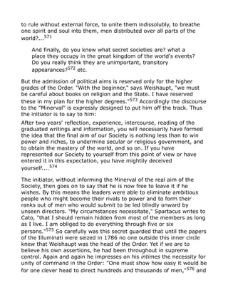 to rule without external force, to unite them indissolubly, to breathe
one spirit and soul into them, men distributed over all parts of the
world?...571
And finally, do you know what secret societies are? what a
place they occupy in the great kingdom of the world's events?
Do you really think they are unimportant, transitory
appearances?572
etc.
But the admission of political aims is reserved only for the higher
grades of the Order. "With the beginner," says Weishaupt, "we must
be careful about books on religion and the State. I have reserved
these in my plan for the higher degrees."573
Accordingly the discourse
to the "Minerval" is expressly designed to put him off the track. Thus
the initiator is to say to him:
After two years' reflection, experience, intercourse, reading of the
graduated writings and information, you will necessarily have formed
the idea that the final aim of our Society is nothing less than to win
power and riches, to undermine secular or religious government, and
to obtain the mastery of the world, and so on. If you have
represented our Society to yourself from this point of view or have
entered it in this expectation, you have mightily deceived
yourself....574
The initiator, without informing the Minerval of the real aim of the
Society, then goes on to say that he is now free to leave it if he
wishes. By this means the leaders were able to eliminate ambitious
people who might become their rivals to power and to form their
ranks out of men who would submit to be led blindly onward by
unseen directors. "My circumstances necessitate," Spartacus writes to
Cato, "that I should remain hidden from most of the members as long
as I live. I am obliged to do everything through five or six
persons."575
So carefully was this secret guarded that until the papers
of the Illuminati were seized in 1786 no one outside this inner circle
knew that Weishaupt was the head of the Order. Yet if we are to
believe his own assertions, he had been throughout in supreme
control. Again and again he impresses on his intimes the necessity for
unity of command in the Order: "One must show how easy it would be
for one clever head to direct hundreds and thousands of men,"576 and
 