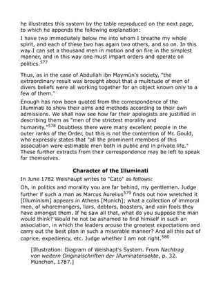 he illustrates this system by the table reproduced on the next page,
to which he appends the following explanation:
I have two immediately below me into whom I breathe my whole
spirit, and each of these two has again two others, and so on. In this
way I can set a thousand men in motion and on fire in the simplest
manner, and in this way one must impart orders and operate on
politics.577
Thus, as in the case of Abdullah ibn Maymūn's society, "the
extraordinary result was brought about that a multitude of men of
divers beliefs were all working together for an object known only to a
few of them."
Enough has now been quoted from the correspondence of the
Illuminati to show their aims and methods according to their own
admissions. We shall now see how far their apologists are justified in
describing them as "men of the strictest morality and
humanity."578
Doubtless there were many excellent people in the
outer ranks of the Order, but this is not the contention of Mr. Gould,
who expressly states that "all the prominent members of this
association were estimable men both in public and in private life."
These further extracts from their correspondence may be left to speak
for themselves.
Character of the Illuminati
In June 1782 Weishaupt writes to "Cato" as follows:
Oh, in politics and morality you are far behind, my gentlemen. Judge
further if such a man as Marcus Aurelius579
finds out how wretched it
[Illuminism] appears in Athens [Munich]; what a collection of immoral
men, of whoremongers, liars, debtors, boasters, and vain fools they
have amongst them. If he saw all that, what do you suppose the man
would think? Would he not be ashamed to find himself in such an
association, in which the leaders arouse the greatest expectations and
carry out the best plan in such a miserable manner? And all this out of
caprice, expediency, etc. Judge whether I am not right.580
[Illustration: Diagram of Weishapt's System. From Nachtrag
von weitern Originalschriften der Illuminatensekte, p. 32.
München, 1787.]
 