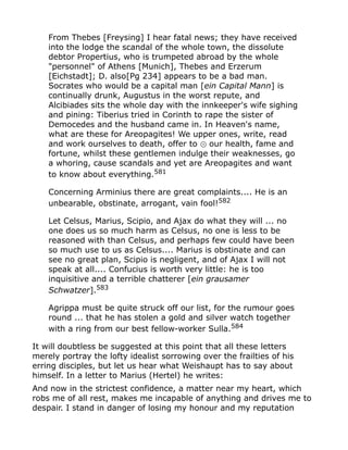From Thebes [Freysing] I hear fatal news; they have received
into the lodge the scandal of the whole town, the dissolute
debtor Propertius, who is trumpeted abroad by the whole
"personnel" of Athens [Munich], Thebes and Erzerum
[Eichstadt]; D. also[Pg 234] appears to be a bad man.
Socrates who would be a capital man [ein Capital Mann] is
continually drunk, Augustus in the worst repute, and
Alcibiades sits the whole day with the innkeeper's wife sighing
and pining: Tiberius tried in Corinth to rape the sister of
Democedes and the husband came in. In Heaven's name,
what are these for Areopagites! We upper ones, write, read
and work ourselves to death, offer to our health, fame and⊙
fortune, whilst these gentlemen indulge their weaknesses, go
a whoring, cause scandals and yet are Areopagites and want
to know about everything.581
Concerning Arminius there are great complaints.... He is an
unbearable, obstinate, arrogant, vain fool!582
Let Celsus, Marius, Scipio, and Ajax do what they will ... no
one does us so much harm as Celsus, no one is less to be
reasoned with than Celsus, and perhaps few could have been
so much use to us as Celsus.... Marius is obstinate and can
see no great plan, Scipio is negligent, and of Ajax I will not
speak at all.... Confucius is worth very little: he is too
inquisitive and a terrible chatterer [ein grausamer
Schwatzer].583
Agrippa must be quite struck off our list, for the rumour goes
round ... that he has stolen a gold and silver watch together
with a ring from our best fellow-worker Sulla.584
It will doubtless be suggested at this point that all these letters
merely portray the lofty idealist sorrowing over the frailties of his
erring disciples, but let us hear what Weishaupt has to say about
himself. In a letter to Marius (Hertel) he writes:
And now in the strictest confidence, a matter near my heart, which
robs me of all rest, makes me incapable of anything and drives me to
despair. I stand in danger of losing my honour and my reputation
 