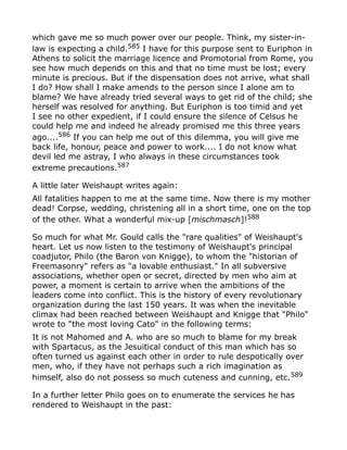 which gave me so much power over our people. Think, my sister-in-
law is expecting a child.585
I have for this purpose sent to Euriphon in
Athens to solicit the marriage licence and Promotorial from Rome, you
see how much depends on this and that no time must be lost; every
minute is precious. But if the dispensation does not arrive, what shall
I do? How shall I make amends to the person since I alone am to
blame? We have already tried several ways to get rid of the child; she
herself was resolved for anything. But Euriphon is too timid and yet
I see no other expedient, if I could ensure the silence of Celsus he
could help me and indeed he already promised me this three years
ago....586 If you can help me out of this dilemma, you will give me
back life, honour, peace and power to work.... I do not know what
devil led me astray, I who always in these circumstances took
extreme precautions.587
A little later Weishaupt writes again:
All fatalities happen to me at the same time. Now there is my mother
dead! Corpse, wedding, christening all in a short time, one on the top
of the other. What a wonderful mix-up [mischmasch]!588
So much for what Mr. Gould calls the "rare qualities" of Weishaupt's
heart. Let us now listen to the testimony of Weishaupt's principal
coadjutor, Philo (the Baron von Knigge), to whom the "historian of
Freemasonry" refers as "a lovable enthusiast." In all subversive
associations, whether open or secret, directed by men who aim at
power, a moment is certain to arrive when the ambitions of the
leaders come into conflict. This is the history of every revolutionary
organization during the last 150 years. It was when the inevitable
climax had been reached between Weishaupt and Knigge that "Philo"
wrote to "the most loving Cato" in the following terms:
It is not Mahomed and A. who are so much to blame for my break
with Spartacus, as the Jesuitical conduct of this man which has so
often turned us against each other in order to rule despotically over
men, who, if they have not perhaps such a rich imagination as
himself, also do not possess so much cuteness and cunning, etc.589
In a further letter Philo goes on to enumerate the services he has
rendered to Weishaupt in the past:
 