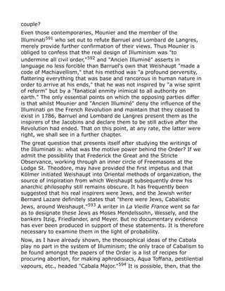 couple?
Even those contemporaries, Mounier and the member of the
Illuminati591
who set out to refute Barruel and Lombard de Langres,
merely provide further confirmation of their views. Thus Mounier is
obliged to confess that the real design of Illuminism was "to
undermine all civil order,"592 and "Ancien Illuminé" asserts in
language no less forcible than Barruel's own that Weishaupt "made a
code of Machiavellism," that his method was "a profound perversity,
flattering everything that was base and rancorous in human nature in
order to arrive at his ends," that he was not inspired by "a wise spirit
of reform" but by a "fanatical enmity inimical to all authority on
earth." The only essential points on which the opposing parties differ
is that whilst Mounier and "Ancien Illuminé" deny the influence of the
Illuminati on the French Revolution and maintain that they ceased to
exist in 1786, Barruel and Lombard de Langres present them as the
inspirers of the Jacobins and declare them to be still active after the
Revolution had ended. That on this point, at any rate, the latter were
right, we shall see in a further chapter.
The great question that presents itself after studying the writings of
the Illuminati is: what was the motive power behind the Order? If we
admit the possibility that Frederick the Great and the Stricte
Observance, working through an inner circle of Freemasons at the
Lodge St. Theodore, may have provided the first impetus and that
Kölmer initiated Weishaupt into Oriental methods of organization, the
source of inspiration from which Weishaupt subsequently drew his
anarchic philosophy still remains obscure. It has frequently been
suggested that his real inspirers were Jews, and the Jewish writer
Bernard Lazare definitely states that "there were Jews, Cabalistic
Jews, around Weishaupt."593
A writer in La Vieille France went so far
as to designate these Jews as Moses Mendelssohn, Wessely, and the
bankers Itzig, Friedlander, and Meyer. But no documentary evidence
has ever been produced in support of these statements. It is therefore
necessary to examine them in the light of probability.
Now, as I have already shown, the theosophical ideas of the Cabala
play no part in the system of Illuminism; the only trace of Cabalism to
be found amongst the papers of the Order is a list of recipes for
procuring abortion, for making aphrodisiacs, Aqua Toffana, pestilential
vapours, etc., headed "Cabala Major."594 It is possible, then, that the
 