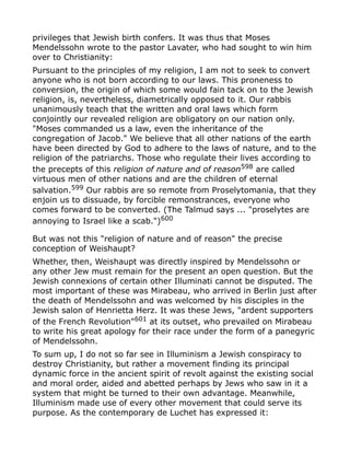 privileges that Jewish birth confers. It was thus that Moses
Mendelssohn wrote to the pastor Lavater, who had sought to win him
over to Christianity:
Pursuant to the principles of my religion, I am not to seek to convert
anyone who is not born according to our laws. This proneness to
conversion, the origin of which some would fain tack on to the Jewish
religion, is, nevertheless, diametrically opposed to it. Our rabbis
unanimously teach that the written and oral laws which form
conjointly our revealed religion are obligatory on our nation only.
"Moses commanded us a law, even the inheritance of the
congregation of Jacob." We believe that all other nations of the earth
have been directed by God to adhere to the laws of nature, and to the
religion of the patriarchs. Those who regulate their lives according to
the precepts of this religion of nature and of reason598
are called
virtuous men of other nations and are the children of eternal
salvation.599
Our rabbis are so remote from Proselytomania, that they
enjoin us to dissuade, by forcible remonstrances, everyone who
comes forward to be converted. (The Talmud says ... "proselytes are
annoying to Israel like a scab.")600
But was not this "religion of nature and of reason" the precise
conception of Weishaupt?
Whether, then, Weishaupt was directly inspired by Mendelssohn or
any other Jew must remain for the present an open question. But the
Jewish connexions of certain other Illuminati cannot be disputed. The
most important of these was Mirabeau, who arrived in Berlin just after
the death of Mendelssohn and was welcomed by his disciples in the
Jewish salon of Henrietta Herz. It was these Jews, "ardent supporters
of the French Revolution"601
at its outset, who prevailed on Mirabeau
to write his great apology for their race under the form of a panegyric
of Mendelssohn.
To sum up, I do not so far see in Illuminism a Jewish conspiracy to
destroy Christianity, but rather a movement finding its principal
dynamic force in the ancient spirit of revolt against the existing social
and moral order, aided and abetted perhaps by Jews who saw in it a
system that might be turned to their own advantage. Meanwhile,
Illuminism made use of every other movement that could serve its
purpose. As the contemporary de Luchet has expressed it:
 
