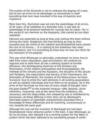 The system of the Illuminés is not to embrace the dogmas of a sect,
but to turn all errors to its advantage, to concentrate in itself
everything that men have invented in the way of duplicity and
imposture.
More than this, Illuminism was not only the assemblage of all errors,
of all ruses, of all subtleties of a theoretic kind, it was also an
assemblage of all practical methods for rousing men to action. For in
the words of von Hammer on the Assassins, that cannot be too often
repeated:
Opinions are powerless so long as they only confuse the brain without
arming the hand. Scepticism and free-thinking as long as they
occupied only the minds of the indolent and philosophical have caused
the ruin of no throne.... It is nothing to the ambitious man what
people believe, but it is everything to know how he may turn them for
the execution of his projects.
This was what Weishaupt so admirably understood; he knew how to
take from every association, past and present, the portions he
required and to weld them all into a working system of terrible
efficiency--the disintegrating doctrines of the Gnostics and
Manicheans, of the modern philosophers and Encyclopædists, the
methods of the Ismailis and the Assassins, the discipline of the Jesuits
and Templars, the organization and secrecy of the Freemasons, the
philosophy of Machiavelli, the mystery of the Rosicrucians--he knew
moreover, how to enlist the right elements in all existing associations
as well as isolated individuals and turn them to his purpose. So in the
army of the Illuminati we find men of every shade of thought, from
the poet Goethe602
to the meanest intriguer--lofty idealists, social
reformers, visionaries, and at the same time the ambitious, the
rancorous, and the disgruntled, men swayed by lust or embittered by
grievances, all these differing in their aims yet by Weishaupt's
admirable system of watertight compartments precluded from a
knowledge of these differences and all marching, unconsciously or
not, towards the same goal.
Although this was not the invention of Weishaupt but had been
foreshadowed many centuries earlier in the East, it was Weishaupt, so
far as we know, who reduced it to a working system for the West--a
system which has been adhered to by succeeding groups of world-
 