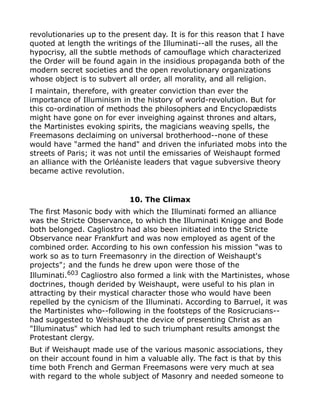 revolutionaries up to the present day. It is for this reason that I have
quoted at length the writings of the Illuminati--all the ruses, all the
hypocrisy, all the subtle methods of camouflage which characterized
the Order will be found again in the insidious propaganda both of the
modern secret societies and the open revolutionary organizations
whose object is to subvert all order, all morality, and all religion.
I maintain, therefore, with greater conviction than ever the
importance of Illuminism in the history of world-revolution. But for
this co-ordination of methods the philosophers and Encyclopædists
might have gone on for ever inveighing against thrones and altars,
the Martinistes evoking spirits, the magicians weaving spells, the
Freemasons declaiming on universal brotherhood--none of these
would have "armed the hand" and driven the infuriated mobs into the
streets of Paris; it was not until the emissaries of Weishaupt formed
an alliance with the Orléaniste leaders that vague subversive theory
became active revolution.
10. The Climax
The first Masonic body with which the Illuminati formed an alliance
was the Stricte Observance, to which the Illuminati Knigge and Bode
both belonged. Cagliostro had also been initiated into the Stricte
Observance near Frankfurt and was now employed as agent of the
combined order. According to his own confession his mission "was to
work so as to turn Freemasonry in the direction of Weishaupt's
projects"; and the funds he drew upon were those of the
Illuminati.603
Cagliostro also formed a link with the Martinistes, whose
doctrines, though derided by Weishaupt, were useful to his plan in
attracting by their mystical character those who would have been
repelled by the cynicism of the Illuminati. According to Barruel, it was
the Martinistes who--following in the footsteps of the Rosicrucians--
had suggested to Weishaupt the device of presenting Christ as an
"Illuminatus" which had led to such triumphant results amongst the
Protestant clergy.
But if Weishaupt made use of the various masonic associations, they
on their account found in him a valuable ally. The fact is that by this
time both French and German Freemasons were very much at sea
with regard to the whole subject of Masonry and needed someone to
 