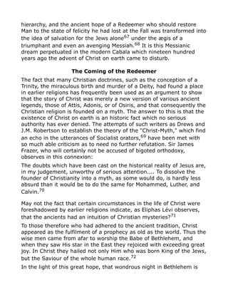 hierarchy, and the ancient hope of a Redeemer who should restore
Man to the state of felicity he had lost at the Fall was transformed into
the idea of salvation for the Jews alone67
under the ægis of a
triumphant and even an avenging Messiah.68 It is this Messianic
dream perpetuated in the modern Cabala which nineteen hundred
years ago the advent of Christ on earth came to disturb.
The Coming of the Redeemer
The fact that many Christian doctrines, such as the conception of a
Trinity, the miraculous birth and murder of a Deity, had found a place
in earlier religions has frequently been used as an argument to show
that the story of Christ was merely a new version of various ancient
legends, those of Attis, Adonis, or of Osiris, and that consequently the
Christian religion is founded on a myth. The answer to this is that the
existence of Christ on earth is an historic fact which no serious
authority has ever denied. The attempts of such writers as Drews and
J.M. Robertson to establish the theory of the "Christ-Myth," which find
an echo in the utterances of Socialist orators,69
have been met with
so much able criticism as to need no further refutation. Sir James
Frazer, who will certainly not be accused of bigoted orthodoxy,
observes in this connexion:
The doubts which have been cast on the historical reality of Jesus are,
in my judgement, unworthy of serious attention.... To dissolve the
founder of Christianity into a myth, as some would do, is hardly less
absurd than it would be to do the same for Mohammed, Luther, and
Calvin.70
May not the fact that certain circumstances in the life of Christ were
foreshadowed by earlier religions indicate, as Eliphas Lévi observes,
that the ancients had an intuition of Christian mysteries?71
To those therefore who had adhered to the ancient tradition, Christ
appeared as the fulfilment of a prophecy as old as the world. Thus the
wise men came from afar to worship the Babe of Bethlehem, and
when they saw His star in the East they rejoiced with exceeding great
joy. In Christ they hailed not only Him who was born King of the Jews,
but the Saviour of the whole human race.72
In the light of this great hope, that wondrous night in Bethlehem is
 