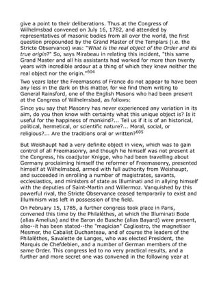 give a point to their deliberations. Thus at the Congress of
Wilhelmsbad convened on July 16, 1782, and attended by
representatives of masonic bodies from all over the world, the first
question propounded by the Grand Master of the Templars (i.e. the
Stricte Observance) was: "What is the real object of the Order and its
true origin?" So, says Mirabeau in relating this incident, "this same
Grand Master and all his assistants had worked for more than twenty
years with incredible ardour at a thing of which they knew neither the
real object nor the origin."604
Two years later the Freemasons of France do not appear to have been
any less in the dark on this matter, for we find them writing to
General Rainsford, one of the English Masons who had been present
at the Congress of Wilhelmsbad, as follows:
Since you say that Masonry has never experienced any variation in its
aim, do you then know with certainty what this unique object is? Is it
useful for the happiness of mankind?... Tell us if it is of an historical,
political, hermetical, or scientific nature?... Moral, social, or
religious?... Are the traditions oral or written?605
But Weishaupt had a very definite object in view, which was to gain
control of all Freemasonry, and though he himself was not present at
the Congress, his coadjutor Knigge, who had been travelling about
Germany proclaiming himself the reformer of Freemasonry, presented
himself at Wilhelmsbad, armed with full authority from Weishaupt,
and succeeded in enrolling a number of magistrates, savants,
ecclesiastics, and ministers of state as Illuminati and in allying himself
with the deputies of Saint-Martin and Willermoz. Vanquished by this
powerful rival, the Stricte Observance ceased temporarily to exist and
Illuminism was left in possession of the field.
On February 15, 1785, a further congress took place in Paris,
convened this time by the Philalèthes, at which the Illuminati Bode
(alias Amelius) and the Baron de Busche (alias Bayard) were present,
also--it has been stated--the "magician" Cagliostro, the magnetiser
Mesmer, the Cabalist Duchanteau, and of course the leaders of the
Philalèthes, Savalette de Langes, who was elected President, the
Marquis de Chefdebien, and a number of German members of the
same Order. This congress led to no very practical results, and a
further and more secret one was convened in the following year at
 