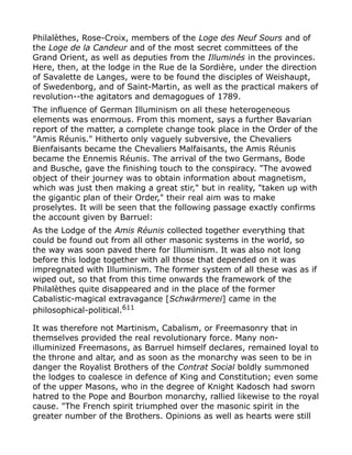Philalèthes, Rose-Croix, members of the Loge des Neuf Sours and of
the Loge de la Candeur and of the most secret committees of the
Grand Orient, as well as deputies from the Illuminés in the provinces.
Here, then, at the lodge in the Rue de la Sordière, under the direction
of Savalette de Langes, were to be found the disciples of Weishaupt,
of Swedenborg, and of Saint-Martin, as well as the practical makers of
revolution--the agitators and demagogues of 1789.
The influence of German Illuminism on all these heterogeneous
elements was enormous. From this moment, says a further Bavarian
report of the matter, a complete change took place in the Order of the
"Amis Réunis." Hitherto only vaguely subversive, the Chevaliers
Bienfaisants became the Chevaliers Malfaisants, the Amis Réunis
became the Ennemis Réunis. The arrival of the two Germans, Bode
and Busche, gave the finishing touch to the conspiracy. "The avowed
object of their journey was to obtain information about magnetism,
which was just then making a great stir," but in reality, "taken up with
the gigantic plan of their Order," their real aim was to make
proselytes. It will be seen that the following passage exactly confirms
the account given by Barruel:
As the Lodge of the Amis Réunis collected together everything that
could be found out from all other masonic systems in the world, so
the way was soon paved there for Illuminism. It was also not long
before this lodge together with all those that depended on it was
impregnated with Illuminism. The former system of all these was as if
wiped out, so that from this time onwards the framework of the
Philalèthes quite disappeared and in the place of the former
Cabalistic-magical extravagance [Schwärmerei] came in the
philosophical-political.611
It was therefore not Martinism, Cabalism, or Freemasonry that in
themselves provided the real revolutionary force. Many non-
illuminized Freemasons, as Barruel himself declares, remained loyal to
the throne and altar, and as soon as the monarchy was seen to be in
danger the Royalist Brothers of the Contrat Social boldly summoned
the lodges to coalesce in defence of King and Constitution; even some
of the upper Masons, who in the degree of Knight Kadosch had sworn
hatred to the Pope and Bourbon monarchy, rallied likewise to the royal
cause. "The French spirit triumphed over the masonic spirit in the
greater number of the Brothers. Opinions as well as hearts were still
 