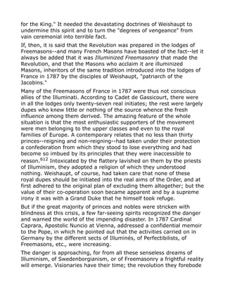 for the King." It needed the devastating doctrines of Weishaupt to
undermine this spirit and to turn the "degrees of vengeance" from
vain ceremonial into terrible fact.
If, then, it is said that the Revolution was prepared in the lodges of
Freemasons--and many French Masons have boasted of the fact--let it
always be added that it was Illuminized Freemasonry that made the
Revolution, and that the Masons who acclaim it are illuminized
Masons, inheritors of the same tradition introduced into the lodges of
France in 1787 by the disciples of Weishaupt, "patriarch of the
Jacobins."
Many of the Freemasons of France in 1787 were thus not conscious
allies of the Illuminati. According to Cadet de Gassicourt, there were
in all the lodges only twenty-seven real initiates; the rest were largely
dupes who knew little or nothing of the source whence the fresh
influence among them derived. The amazing feature of the whole
situation is that the most enthusiastic supporters of the movement
were men belonging to the upper classes and even to the royal
families of Europe. A contemporary relates that no less than thirty
princes--reigning and non-reigning--had taken under their protection
a confederation from which they stood to lose everything and had
become so imbued by its principles that they were inaccessible to
reason.612
Intoxicated by the flattery lavished on them by the priests
of Illuminism, they adopted a religion of which they understood
nothing. Weishaupt, of course, had taken care that none of these
royal dupes should be initiated into the real aims of the Order, and at
first adhered to the original plan of excluding them altogether; but the
value of their co-operation soon became apparent and by a supreme
irony it was with a Grand Duke that he himself took refuge.
But if the great majority of princes and nobles were stricken with
blindness at this crisis, a few far-seeing spirits recognized the danger
and warned the world of the impending disaster. In 1787 Cardinal
Caprara, Apostolic Nuncio at Vienna, addressed a confidential memoir
to the Pope, in which he pointed out that the activities carried on in
Germany by the different sects of Illuminés, of Perfectibilists, of
Freemasons, etc., were increasing.
The danger is approaching, for from all these senseless dreams of
Illuminism, of Swedenborgianism, or of Freemasonry a frightful reality
will emerge. Visionaries have their time; the revolution they forebode
 