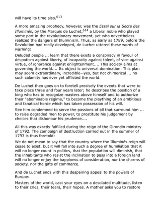 will have its time also.613
A more amazing prophecy, however, was the Essai sur la Secte des
Illuminés, by the Marquis de Luchet,614
a Liberal noble who played
some part in the revolutionary movement, yet who nevertheless
realized the dangers of Illuminism. Thus, as early as 1789, before the
Revolution had really developed, de Luchet uttered these words of
warning:
Deluded people ... learn that there exists a conspiracy in favour of
despotism against liberty, of incapacity against talent, of vice against
virtue, of ignorance against enlightenment.... This society aims at
governing the world.... Its object is universal domination. This plan
may seem extraordinary, incredible--yes, but not chimerical ... no
such calamity has ever yet afflicted the world.
De Luchet then goes on to foretell precisely the events that were to
take place three and four years later; he describes the position of a
king who has to recognize masters above himself and to authorize
their "abominable régime," to become the plaything of an ambitious
and fanatical horde which has taken possession of his will.
See him condemned to serve the passions of all that surround him ...
to raise degraded men to power, to prostitute his judgement by
choices that dishonour his prudence....
All this was exactly fulfilled during the reign of the Girondin ministry
of 1792. The campaign of destruction carried out in the summer of
1793 is thus foretold:
We do not mean to say that the country where the Illuminés reign will
cease to exist, but it will fall into such a degree of humiliation that it
will no longer count in politics, that the population will diminish, that
the inhabitants who resist the inclination to pass into a foreign land
will no longer enjoy the happiness of consideration, nor the charms of
society, nor the gifts of commerce.
And de Luchet ends with this despairing appeal to the powers of
Europe:
Masters of the world, cast your eyes on a desolated multitude, listen
to their cries, their tears, their hopes. A mother asks you to restore
 