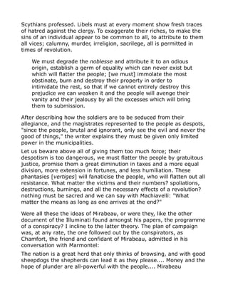 Scythians professed. Libels must at every moment show fresh traces
of hatred against the clergy. To exaggerate their riches, to make the
sins of an individual appear to be common to all, to attribute to them
all vices; calumny, murder, irreligion, sacrilege, all is permitted in
times of revolution.
We must degrade the noblesse and attribute it to an odious
origin, establish a germ of equality which can never exist but
which will flatter the people; [we must] immolate the most
obstinate, burn and destroy their property in order to
intimidate the rest, so that if we cannot entirely destroy this
prejudice we can weaken it and the people will avenge their
vanity and their jealousy by all the excesses which will bring
them to submission.
After describing how the soldiers are to be seduced from their
allegiance, and the magistrates represented to the people as despots,
"since the people, brutal and ignorant, only see the evil and never the
good of things," the writer explains they must be given only limited
power in the municipalities.
Let us beware above all of giving them too much force; their
despotism is too dangerous, we must flatter the people by gratuitous
justice, promise them a great diminution in taxes and a more equal
division, more extension in fortunes, and less humiliation. These
phantasies [vertiges] will fanaticise the people, who will flatten out all
resistance. What matter the victims and their numbers? spoliations,
destructions, burnings, and all the necessary effects of a revolution?
nothing must be sacred and we can say with Machiavelli: "What
matter the means as long as one arrives at the end?"
Were all these the ideas of Mirabeau, or were they, like the other
document of the Illuminati found amongst his papers, the programme
of a conspiracy? I incline to the latter theory. The plan of campaign
was, at any rate, the one followed out by the conspirators, as
Chamfort, the friend and confidant of Mirabeau, admitted in his
conversation with Marmontel:
The nation is a great herd that only thinks of browsing, and with good
sheepdogs the shepherds can lead it as they please.... Money and the
hope of plunder are all-powerful with the people.... Mirabeau
 