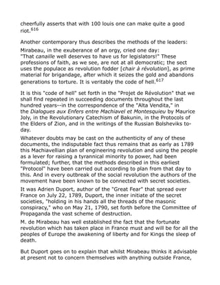 cheerfully asserts that with 100 louis one can make quite a good
riot.616
Another contemporary thus describes the methods of the leaders:
Mirabeau, in the exuberance of an orgy, cried one day:
"That canaille well deserves to have us for legislators!" These
professions of faith, as we see, are not at all democratic; the sect
uses the populace as revolution fodder [chair à révolution], as prime
material for brigandage, after which it seizes the gold and abandons
generations to torture. It is veritably the code of hell.617
It is this "code of hell" set forth in the "Projet de Révolution" that we
shall find repeated in succeeding documents throughout the last
hundred years--in the correspondence of the "Alta Vendita," in
the Dialogues aux Enfers entre Machiavel et Montesquieu by Maurice
Joly, in the Revolutionary Catechism of Bakunin, in the Protocols of
the Elders of Zion, and in the writings of the Russian Bolsheviks to-
day.
Whatever doubts may be cast on the authenticity of any of these
documents, the indisputable fact thus remains that as early as 1789
this Machiavellian plan of engineering revolution and using the people
as a lever for raising a tyrannical minority to power, had been
formulated; further, that the methods described in this earliest
"Protocol" have been carried out according to plan from that day to
this. And in every outbreak of the social revolution the authors of the
movement have been known to be connected with secret societies.
It was Adrien Duport, author of the "Great Fear" that spread over
France on July 22, 1789, Duport, the inner initiate of the secret
societies, "holding in his hands all the threads of the masonic
conspiracy," who on May 21, 1790, set forth before the Committee of
Propaganda the vast scheme of destruction.
M. de Mirabeau has well established the fact that the fortunate
revolution which has taken place in France must and will be for all the
peoples of Europe the awakening of liberty and for Kings the sleep of
death.
But Duport goes on to explain that whilst Mirabeau thinks it advisable
at present not to concern themselves with anything outside France,
 