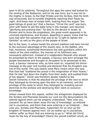 seen in all its sublimity. Throughout the ages the seers had looked for
the coming of the Redeemer, and lo! He was here; but it was not to
the mighty in Israel, to the High Priests and the Scribes, that His birth
was announced, but to humble shepherds watching their flocks by
night. And these men of simple faith, hearing from the angels "the
good tidings of great joy" that a Saviour, "Christ the Lord" was born,
went with haste to see the babe lying in the manger, and returned
"glorifying and praising God." So also to the devout in Israel, to
Simeon and to Anna the prophetess, the great event appeared in its
universal significance, and Simeon, departing in peace, knew that his
eyes had seen the salvation that was to be "a light to lighten the
Gentiles" as well as the glory of the people of Israel.
But to the Jews, in whose hands the ancient tradition had been turned
to the exclusive advantage of the Jewish race, to the Rabbis, who
had, moreover, constituted themselves the sole guardians within this
nation of the said tradition, the manner of its fulfilment was
necessarily abhorrent. Instead of a resplendent Messiah who should
be presented by them to the people, a Saviour was born amongst the
people themselves and brought to Jerusalem to be presented to the
Lord; a Saviour moreover who, as time went on, imparted His divine
message to the poor and humble and declared that His Kingdom was
not of this world. This was clearly what Mary meant when she said
that God had "scattered the proud in the imagination of their hearts,"
that He had "put down the mighty from their seats, and exalted them
of low degree." Christ was therefore doubly hateful to the
Jewish hierarchy in that He attacked the privilege of the race to which
they belonged by throwing open the door to all mankind, and the
privilege of the caste to which they belonged by revealing sacred
doctrines to the profane and destroying their claim to exclusive
knowledge.
Unless viewed from this aspect, neither the antagonism displayed by
the Scribes and Pharisees towards our Lord nor the denunciations He
uttered against them can be properly understood. "Woe unto you,
Lawyers! for ye have taken away the key of knowledge: ye entered
not in yourselves, and them that were entering in ye hindered.... Woe
unto you, Scribes and Pharisees, hypocrites! for ye shut up the
kingdom of heaven against men: tor ye neither go in yourselves,
neither suffer ye them that are entering to go in." What did Christ
mean by the key of knowledge? Clearly the sacred tradition which, as
 