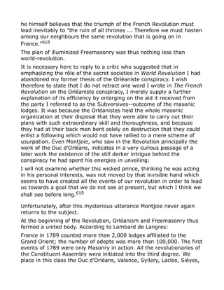he himself believes that the triumph of the French Revolution must
lead inevitably to "the ruin of all thrones ... Therefore we must hasten
among our neighbours the same revolution that is going on in
France."618
The plan of illuminized Freemasonry was thus nothing less than
world-revolution.
It is necessary here to reply to a critic who suggested that in
emphasizing the rôle of the secret societies in World Revolution I had
abandoned my former thesis of the Orléaniste conspiracy. I wish
therefore to state that I do not retract one word I wrote in The French
Revolution on the Orléaniste conspiracy, I merely supply a further
explanation of its efficiency by enlarging on the aid it received from
the party I referred to as the Subversives--outcome of the masonic
lodges. It was because the Orléanistes held the whole masonic
organization at their disposal that they were able to carry out their
plans with such extraordinary skill and thoroughness, and because
they had at their back men bent solely on destruction that they could
enlist a following which would not have rallied to a mere scheme of
usurpation. Even Montjoie, who saw in the Revolution principally the
work of the Duc d'Orléans, indicates in a very curious passage of a
later work the existence of the still darker intrigue behind the
conspiracy he had spent his energies in unveiling:
I will not examine whether this wicked prince, thinking he was acting
in his personal interests, was not moved by that invisible hand which
seems to have created all the events of our revolution in order to lead
us towards a goal that we do not see at present, but which I think we
shall see before long.619
Unfortunately, after this mysterious utterance Montjoie never again
returns to the subject.
At the beginning of the Revolution, Orléanism and Freemasonry thus
formed a united body. According to Lombard de Langres:
France in 1789 counted more than 2,000 lodges affiliated to the
Grand Orient; the number of adepts was more than 100,000. The first
events of 1789 were only Masonry in action. All the revolutionaries of
the Constituent Assembly were initiated into the third degree. We
place in this class the Duc d'Orléans, Valence, Syllery, Laclos, Sièyes,
 