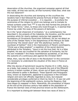 desecration of the churches, the organized campaign against all that
was noble, all that was sacred, all that humanity holds dear, what was
this but Satanism?
In desecrating the churches and stamping on the crucifixes the
Jacobins had in fact followed the precise formula of black magic: "For
the purpose of infernal evocation ... it is requisite ... to profane the
ceremonies of the religion to which one belongs and to trample its
holiest symbols under foot."624
It was this that formed the prelude to
the "Great Terror," when, to those who lived through it, it seemed that
France lay under the sway of the powers of darkness.
So in the "great shipwreck of civilization," as a contemporary has
described it, the projects of the Cabalists, the Gnostics, and the secret
societies which for nearly eighteen centuries had sapped the
foundations of Christianity found their fulfilment. Do we not detect an
echo of the Toledot Yeshu in the blasphemies of the Marquis de Sade
concerning "the Jewish slave" and "the adulterous woman, the
courtesan of Galilee?" And in the imprecations of Marat's worshippers,
"Christ was a false prophet!" a repetition of the secret doctrine
attributed to the Templars: "Jesus is not the true God; He is a false
prophet; He was not crucified for the salvation of humanity, but for
His own misdeeds"? Are these resemblances accidental, or are they
the outcome of a continuous plot against the Christian faith?
What, then, was the rôle of Jews in the Revolution? In this connexion
it is necessary to understand the situation of the Jews in France at
this period.
After the decree of banishment issued by Charles VI in 1394, Jewry,
as a body, had ceased to exist; but towards the end of the fifteenth
century a certain number of Jews, driven out of Spain and Portugal,
were allowed to settle in Bordeaux. These Spanish and Portuguese
Jews, known as Sephardim, appeared to acquiesce in the Christian
religion and were not officially regarded as Jews, but enjoyed
considerable privileges conferred on them by Henri II. It was not until
the beginning of the eighteenth century, during the Regency, that
Jews began to reappear in Paris. Meanwhile, the annexation of Alsace
at the end of the previous century had added to the population of
France the German Jews of that province known as the Ashkenazim.
It is important to distinguish between these two races of Jews in
 