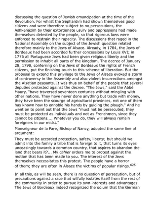 discussing the question of Jewish emancipation at the time of the
Revolution. For whilst the Sephardim had shown themselves good
citizens and were therefore subject to no persecutions, the
Ashkenazim by their extortionate usury and oppressions had made
themselves detested by the people, so that rigorous laws were
enforced to restrain their rapacity. The discussions that raged in the
National Assembly on the subject of the Jewish question related
therefore mainly to the Jews of Alsace. Already, in 1784, the Jews of
Bordeaux had been accorded further concessions by Louis XVI; in
1776 all Portuguese Jews had been given religious liberty and the
permission to inhabit all parts of the kingdom. The decree of January
28, 1790, conferring on the Jews of Bordeaux the rights of French
citizens, put the finishing touch to this scheme of liberation. But the
proposal to extend this privilege to the Jews of Alsace evoked a storm
of controversy in the Assembly and also violent insurrections amongst
the Alsatian peasants. It was thus on behalf of the people that several
deputies protested against the decree. "The Jews," said the Abbé
Maury, "have traversed seventeen centuries without mingling with
other nations. They have never done anything but trade with money,
they have been the scourge of agricultural provinces, not one of them
has known how to ennoble his hands by guiding the plough." And he
went on to point out that the Jews "must not be persecuted, they
must be protected as individuals and not as Frenchmen, since they
cannot be citizens.... Whatever you do, they will always remain
foreigners in our midst."
Monseigneur de la Fare, Bishop of Nancy, adopted the same line of
argument:
They must be accorded protection, safety, liberty; but should we
admit into the family a tribe that is foreign to it, that turns its eyes
unceasingly towards a common country, that aspires to abandon the
land that bears it?... My cahier orders me to protest against the
motion that has been made to you. The interest of the Jews
themselves necessitates this protest. The people have a horror
of them; they are often in Alsace the victims of popular risings.625
In all this, as will be seen, there is no question of persecution, but of
precautions against a race that wilfully isolates itself from the rest of
the community in order to pursue its own interests and advantages.
The Jews of Bordeaux indeed recognized the odium that the German
 