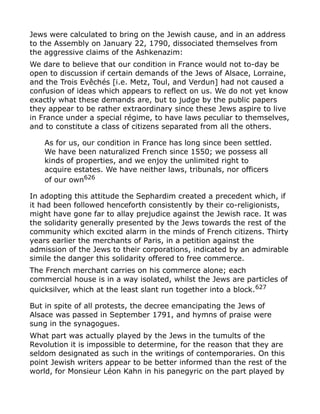 Jews were calculated to bring on the Jewish cause, and in an address
to the Assembly on January 22, 1790, dissociated themselves from
the aggressive claims of the Ashkenazim:
We dare to believe that our condition in France would not to-day be
open to discussion if certain demands of the Jews of Alsace, Lorraine,
and the Trois Evêchés [i.e. Metz, Toul, and Verdun] had not caused a
confusion of ideas which appears to reflect on us. We do not yet know
exactly what these demands are, but to judge by the public papers
they appear to be rather extraordinary since these Jews aspire to live
in France under a special régime, to have laws peculiar to themselves,
and to constitute a class of citizens separated from all the others.
As for us, our condition in France has long since been settled.
We have been naturalized French since 1550; we possess all
kinds of properties, and we enjoy the unlimited right to
acquire estates. We have neither laws, tribunals, nor officers
of our own626
In adopting this attitude the Sephardim created a precedent which, if
it had been followed henceforth consistently by their co-religionists,
might have gone far to allay prejudice against the Jewish race. It was
the solidarity generally presented by the Jews towards the rest of the
community which excited alarm in the minds of French citizens. Thirty
years earlier the merchants of Paris, in a petition against the
admission of the Jews to their corporations, indicated by an admirable
simile the danger this solidarity offered to free commerce.
The French merchant carries on his commerce alone; each
commercial house is in a way isolated, whilst the Jews are particles of
quicksilver, which at the least slant run together into a block.627
But in spite of all protests, the decree emancipating the Jews of
Alsace was passed in September 1791, and hymns of praise were
sung in the synagogues.
What part was actually played by the Jews in the tumults of the
Revolution it is impossible to determine, for the reason that they are
seldom designated as such in the writings of contemporaries. On this
point Jewish writers appear to be better informed than the rest of the
world, for Monsieur Léon Kahn in his panegyric on the part played by
 