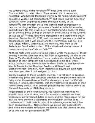 his co-religionists in the Revolution628
finds Jews where even
Drumont failed to detect them. Thus we read that it was a Jew,
Rosenthal, who headed the legion known by his name, which was sent
against La Vendée but took to flight,629 and which was the subject of
complaint when employed to guard the Royal Family at the
Temple630
; that amongst those who worked most energetically to
deprive the clergy of their goods was a Jewish ex-old-clothes seller,
Zalkind Hourwitz; that it was a Jew named Lang who murdered three
out of the five Swiss guards at the foot of the staircase in the Tuileries
on August 10631; that Jews were implicated in the theft of the crown
jewels on September 16, 1792, and one named Lyre was executed in
consequence; that it was Clootz and the Jew Pereyra, and not, as I
had stated, Hébert, Chaumette, and Momoro, who went to the
Archbishop Gobel in November 1793 and induced him by means of
threats to abjure the Christian faith.632
All these facts were unknown to me when I wrote my account of these
events; it will be seen then that, far from exaggerating the rôle of the
Jews in The French Revolution, I very much underrated it. Indeed the
question of their complicity had not occurred to me at all when I
wrote this book, and the only Jew to whom I referred was Ephraïm--
sent to France by the Illuminati Frederick William II and
Bischoffswerder--whom M. Kahn indicates as playing an even more
important part than I had assigned to him.
But illuminating as these incidents may be, it is yet open to question
whether they prove any concerted attempt on the part of the Jews to
bring about the overthrow of the French monarchy and the Catholic
religion. It is true, nevertheless, that they themselves boasted of their
revolutionary ardour. In an address presenting their claims before the
National Assembly in 1789, they declare:
Regenerators of the French Empire, you would not wish that we
should cease to be citizens, since for already six months we have
assiduously performed all duties as such, and the recompense for the
zeal we have shown in accelerating the revolution will not be to
condemn us to participate in none of its advantages now that it has
been consummated.... Nosseigneurs, we are all very good citizens,
and in this memorable revolution we dare to say that there is not one
of us who has not proved himself.633
 