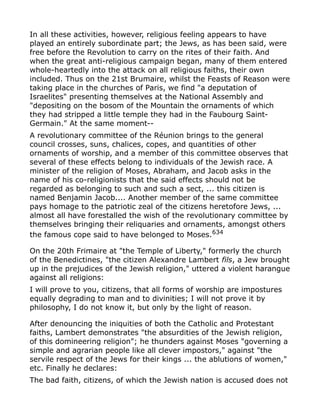 In all these activities, however, religious feeling appears to have
played an entirely subordinate part; the Jews, as has been said, were
free before the Revolution to carry on the rites of their faith. And
when the great anti-religious campaign began, many of them entered
whole-heartedly into the attack on all religious faiths, their own
included. Thus on the 21st Brumaire, whilst the Feasts of Reason were
taking place in the churches of Paris, we find "a deputation of
Israelites" presenting themselves at the National Assembly and
"depositing on the bosom of the Mountain the ornaments of which
they had stripped a little temple they had in the Faubourg Saint-
Germain." At the same moment--
A revolutionary committee of the Réunion brings to the general
council crosses, suns, chalices, copes, and quantities of other
ornaments of worship, and a member of this committee observes that
several of these effects belong to individuals of the Jewish race. A
minister of the religion of Moses, Abraham, and Jacob asks in the
name of his co-religionists that the said effects should not be
regarded as belonging to such and such a sect, ... this citizen is
named Benjamin Jacob.... Another member of the same committee
pays homage to the patriotic zeal of the citizens heretofore Jews, ...
almost all have forestalled the wish of the revolutionary committee by
themselves bringing their reliquaries and ornaments, amongst others
the famous cope said to have belonged to Moses.634
On the 20th Frimaire at "the Temple of Liberty," formerly the church
of the Benedictines, "the citizen Alexandre Lambert fils, a Jew brought
up in the prejudices of the Jewish religion," uttered a violent harangue
against all religions:
I will prove to you, citizens, that all forms of worship are impostures
equally degrading to man and to divinities; I will not prove it by
philosophy, I do not know it, but only by the light of reason.
After denouncing the iniquities of both the Catholic and Protestant
faiths, Lambert demonstrates "the absurdities of the Jewish religion,
of this domineering religion"; he thunders against Moses "governing a
simple and agrarian people like all clever impostors," against "the
servile respect of the Jews for their kings ... the ablutions of women,"
etc. Finally he declares:
The bad faith, citizens, of which the Jewish nation is accused does not
 