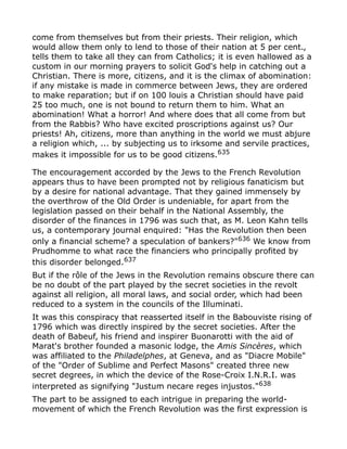 come from themselves but from their priests. Their religion, which
would allow them only to lend to those of their nation at 5 per cent.,
tells them to take all they can from Catholics; it is even hallowed as a
custom in our morning prayers to solicit God's help in catching out a
Christian. There is more, citizens, and it is the climax of abomination:
if any mistake is made in commerce between Jews, they are ordered
to make reparation; but if on 100 louis a Christian should have paid
25 too much, one is not bound to return them to him. What an
abomination! What a horror! And where does that all come from but
from the Rabbis? Who have excited proscriptions against us? Our
priests! Ah, citizens, more than anything in the world we must abjure
a religion which, ... by subjecting us to irksome and servile practices,
makes it impossible for us to be good citizens.635
The encouragement accorded by the Jews to the French Revolution
appears thus to have been prompted not by religious fanaticism but
by a desire for national advantage. That they gained immensely by
the overthrow of the Old Order is undeniable, for apart from the
legislation passed on their behalf in the National Assembly, the
disorder of the finances in 1796 was such that, as M. Leon Kahn tells
us, a contemporary journal enquired: "Has the Revolution then been
only a financial scheme? a speculation of bankers?"636
We know from
Prudhomme to what race the financiers who principally profited by
this disorder belonged.637
But if the rôle of the Jews in the Revolution remains obscure there can
be no doubt of the part played by the secret societies in the revolt
against all religion, all moral laws, and social order, which had been
reduced to a system in the councils of the Illuminati.
It was this conspiracy that reasserted itself in the Babouviste rising of
1796 which was directly inspired by the secret societies. After the
death of Babeuf, his friend and inspirer Buonarotti with the aid of
Marat's brother founded a masonic lodge, the Amis Sincères, which
was affiliated to the Philadelphes, at Geneva, and as "Diacre Mobile"
of the "Order of Sublime and Perfect Masons" created three new
secret degrees, in which the device of the Rose-Croix I.N.R.I. was
interpreted as signifying "Justum necare reges injustos."638
The part to be assigned to each intrigue in preparing the world-
movement of which the French Revolution was the first expression is
 