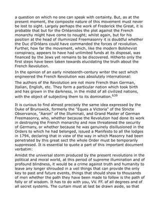 a question on which no one can speak with certainty. But, as at the
present moment, the composite nature of this movement must never
be lost to sight. Largely perhaps the work of Frederick the Great, it is
probable that but for the Orléanistes the plot against the French
monarchy might have come to nought; whilst again, but for his
position at the head of illuminized Freemasonry it is doubtful whether
the Duc d'Orléans could have commanded the forces of revolution.
Further, how far the movement, which, like the modern Bolshevist
conspiracy, appears to have had unlimited funds at its disposal, was
financed by the Jews yet remains to be discovered. Hitherto only the
first steps have been taken towards elucidating the truth about the
French Revolution.
In the opinion of an early nineteenth-century writer the sect which
engineered the French Revolution was absolutely international:
The authors of the Revolution are not more French than German,
Italian, English, etc. They form a particular nation which took birth
and has grown in the darkness, in the midst of all civilized nations,
with the object of subjecting them to its domination.639
It is curious to find almost precisely the same idea expressed by the
Duke of Brunswick, formerly the "Eques a Victoria" of the Stricte
Observance, "Aaron" of the Illuminati, and Grand Master of German
Freemasonry, who, whether because the Revolution had done its work
in destroying the French monarchy and now threatened the security
of Germany, or whether because he was genuinely disillusioned in the
Orders to which he had belonged, issued a Manifesto to all the lodges
in 1794, declaring that in view of the way in which Masonry had been
penetrated by this great sect the whole Order must be temporarily
suppressed. It is essential to quote a part of this important document
verbatim:
Amidst the universal storm produced by the present revolutions in the
political and moral world, at this period of supreme illumination and of
profound blindness, it would be a crime against truth and humanity to
leave any longer shrouded in a veil things that can provide the only
key to past and future events, things that should show to thousands
of men whether the path they have been made to follow is the path of
folly or of wisdom. It has to do with you, VV. FF. of all degrees and of
all secret systems. The curtain must at last be drawn aside, so that
 