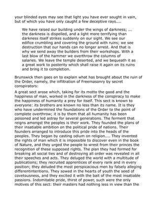your blinded eyes may see that light you have ever sought in vain,
but of which you have only caught a few deceptive rays....
We have raised our building under the wings of darkness; ...
the darkness is dispelled, and a light more terrifying than
darkness itself strikes suddenly on our sight. We see our
edifice crumbling and covering the ground with ruins; we see
destruction that our hands can no longer arrest. And that is
why we send away the builders from their workshops. With a
last blow of the hammer we overthrow the columns of
salaries. We leave the temple deserted, and we bequeath it as
a great work to posterity which shall raise it again on its ruins
and bring it to completion.
Brunswick then goes on to explain what has brought about the ruin of
the Order, namely, the infiltration of Freemasonry by secret
conspirators:
A great sect arose which, taking for its motto the good and the
happiness of man, worked in the darkness of the conspiracy to make
the happiness of humanity a prey for itself. This sect is known to
everyone: its brothers are known no less than its name. It is they
who have undermined the foundations of the Order to the point of
complete overthrow; it is by them that all humanity has been
poisoned and led astray for several generations. The ferment that
reigns amongst the peoples is their work. They founded the plans of
their insatiable ambition on the political pride of nations. Their
founders arranged to introduce this pride into the heads of the
peoples. They began by casting odium on religion.... They invented
the rights of man which it is impossible to discover even in the book
of Nature, and they urged the people to wrest from their princes the
recognition of these supposed rights. The plan they had formed for
breaking all social ties and of destroying all order was revealed in all
their speeches and acts. They deluged the world with a multitude of
publications; they recruited apprentices of every rank and in every
position; they deluded the most perspicacious men by falsely alleging
differentintentions. They sowed in the hearts of youth the seed of
covetousness, and they excited it with the bait of the most insatiable
passions. Indomitable pride, thirst of power, such were the only
motives of this sect: their masters had nothing less in view than the
 