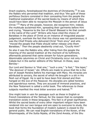 Drach explains, foreshadowed the doctrines of Christianity.73
It was
the Rabbis who perverted that tradition, and thus "the guilt of these
perfidious Doctors consisted in their concealing from the people the
traditional explanation of the sacred books by means of which they
would have been able to recognize the Messiah in the person of Jesus
Christ."74 Many of the people, however, did recognize Him; indeed,
the multitude acclaimed Him, spreading their garments before Him
and crying, "Hosanna to the Son of David! Blessed is He that cometh
in the name of the Lord!" Writers who have cited the choice of
Barabbas in the place of Christ as an instance of misguided popular
judgement, overlook the fact that this choice was not spontaneous; it
was the Chief Priests who delivered Christ "from envy" and who
"moved the people that Pilate should rather release unto them
Barabbas." Then the people obediently cried out, "Crucify Him!"
So also it was the Rabbis who, after hiding from the people the
meaning of the sacred tradition at the moment of its fulfilment,
afterwards poisoned that same stream for future generations.
Abominable calumnies on Christ and Christianity occur not only in the
Cabala but in the earlier editions of the Talmud. In these, says
Barclay--
Our Lord and Saviour is "that one," "such a one," "a fool," "the leper,"
"the deceiver of Israel," etc. Efforts are made to prove that He is the
son of Joseph Pandira before his marriage with Mary. His miracles are
attributed to sorcery, the secret of which He brought in a slit in His
flesh out of Egypt. He is said to have been first stoned and then
hanged on the eve of the Passover. His disciples are called heretics
and opprobrious names. They are accused of immoral practices, and
the New Testament is called a sinful book. The references to these
subjects manifest the most bitter aversion and hatred.75
One might look in vain for passages such as these in English or
French translations of the Talmud, for the reason that no complete
translation exists in these languages. This fact is of great significance.
Whilst the sacred books of every other important religion have been
rendered into our own tongue and are open to everyone to study, the
book that forms the foundation of modern Judaism is closed to the
general public. We can read English translations of the Koran, of the
Dhammapada, of the Sutta Nipata, of the Zend Avesta, of the Shu
 