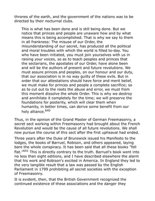 thrones of the earth, and the government of the nations was to be
directed by their nocturnal clubs.
This is what has been done and is still being done. But we
notice that princes and people are unaware how and by what
means this is being accomplished. That is why we say to them
in all frankness: The misuse of our Order, the
misunderstanding of our secret, has produced all the political
and moral troubles with which the world is filled to-day. You
who have been initiated, you must join yourselves with us in
raising your voices, so as to teach peoples and princes that
the sectarians, the apostates of our Order, have alone been
and will be the authors of present and future revolutions. We
must assure princes and peoples, on our honour and our duty,
that our association is in no way guilty of these evils. But in
order that our attestations should have force and merit belief,
we must make for princes and people a complete sacrifice; so
as to cut out to the roots the abuse and error, we must from
this moment dissolve the whole Order. This is why we destroy
and annihilate it completely for the time; we will preserve the
foundations for posterity, which will clear them when
humanity, in better times, can derive some benefit from our
holy alliance.640
Thus, in the opinion of the Grand Master of German Freemasonry, a
secret sect working within Freemasonry had brought about the French
Revolution and would be the cause of all future revolutions. We shall
now pursue the course of this sect after the first upheaval had ended.
Three years after the Duke of Brunswick issued his Manifesto to the
lodges, the books of Barruel, Robison, and others appeared, laying
bare the whole conspiracy. It has been said that all these books "fell
flat."641
This is directly contrary to the truth. Barruel's book went into
no less than eight editions, and I have described elsewhere the alarm
that his work and Robison's excited in America. In England they led to
the very tangible result that a law was passed by the English
Parliament in 1799 prohibiting all secret societies with the exception
of Freemasonry.
It is evident, then, that the British Government recognized the
continued existence of these associations and the danger they
 