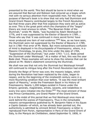presented to the world. This fact should be borne in mind when we
are assured that Barruel and Robison had conjured up a bogey which
met with no serious attention from responsible men. For the main
purpose of Barruel's book is to show that not only had Illuminism and
Grand Orient Masonry contributed largely to the French Revolution,
but that three years after that first explosion they were still as active
as ever. This is the great point which the champions of the "bogey"
theory are most anxious to refute. "The Bavarian Order of the
Illuminati," wrote Mr. Waite, "was founded by Adam Weishaupt in
1776, and it was suppressed by the Elector of Bavaria in 1789....
Those who say that 'it was continued in more secret forms' have
never produced one item of real evidence."642
Now, as we have seen,
the Illuminati were not suppressed by the Elector of Bavaria in 1789,
but in 1786--first error of Mr. Waite. But more extraordinary confusion
of mind is displayed in his Encyclopædia of Freemasonry, where, in a
Masonic Chronology, he gives, this time under the date of 1784,
"Suppression of the Illuminati," but under 1793: "J.J.C. Bode joined
the Illuminati under Weishaupt." At a matter of fact, this was the year
Bode died. These examples will serve to show the reliance that can be
placed on Mr. Waite's statement concerning the Illuminati.
We shall now see that not only the Illuminati but Weishaupt himself
still continued to intrigue long after the French Revolution had ended.
Directly the Reign of Terror was over, the masonic lodges, which
during the Revolution had been replaced by the clubs, began to
reopen, and by the beginning of the nineteenth century were in a
more flourishing condition than ever before. "It was the most brilliant
epoch of Masonry," wrote the Freemason Bazot in his History of
Freemasonry. Nearly 1,200 lodges existed in France under the
Empire; generals, magistrates, artists, savants, and notabilities in
every line were initiated into the Order.643 The most eminent of these
was Prince Cambacérès, pro Grand Master of the Grand Orient.
It is in the midst of this period that we find Weishaupt once more at
work behind the scenes of Freemasonry. Thus in the remarkable
masonic correspondence published by M. Benjamin Fabre in his Eques
a Capite Galeato--of which, as has already been pointed out, the
authenticity is admitted by eminent British Freemasons--a letter is
reproduced from Pyron, representative in Paris of the Grand Orient of
Italy, to the Marquis de Chefdebien, dated September 9, 1808, in
 
