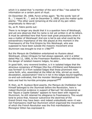 which it is stated that "a member of the sect of Bav." has asked for
information on a certain point of ritual.
On December 29, 1808, Pyron writes again: "By the words 'sect of
B....' I meant W...."; and on December 3, 1809, puts the matter quite
plainly: "The other word remaining at the end of my pen refers
enigmatically to Weis=pt."
So, as M. Fabre points out:
There is no longer any doubt that it is a question here of Weishaupt,
and yet one observes that his name is not yet written in all its letters.
It must be admitted here that Pyron took great precautions when it
was a matter of Weishaupt! And one is led to ask what could be the
extraordinary importance of the rôle played at this moment in the
Freemasonry of the First Empire by this Weishaupt, who was
supposed to have been outside the masonic movement since
Illuminism was brought to trial in 1786!644
But the Marquis de Chefdebien entertained no illusions about
Weishaupt, whose intrigues he had always opposed, and in a letter
dated May 12, 1806, to the Freemason Roettiers, who had referred to
the danger of isolated masonic lodges, he asks:
In good faith, very reverend brother, is it in isolated lodges that the
atrocious conspiracy of Philippe [the Duc d'Orléans] and Robespierre
was formed? Is it from isolated lodges that those prominent men
came forth, who, assembled at the Hôtel de Ville, stirred up revolt,
devastation, assassination? And is it not in the lodges bound together,
co-and sub-ordinated, that the monster Weishaupt established his
tests and had his horrible principles prepared?645
If, then, as M. Gustave Bord asserts, the Marquis de Chefdebien had
himself belonged to the Illuminati before the Revolution, here is
indeed Illuminist evidence in support of Barruel! Yet disillusioned as
the "Eques a Capite Galeato" appears to have been with regard to
Illuminism, he still retained his allegiance to Freemasonry. This would
tend to prove that, however subversive the doctrines of the
Grand Orient may have been--and indeed undoubtedly were--it was
not Freemasonry itself but Illuminism which organized the movement
of which the French Revolution was the first manifestation. As
Monsignor Dillon has expressed it:
 