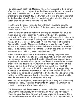 Had Weishaupt not lived, Masonry might have ceased to be a power
after the reaction consequent on the French Revolution. He gave it a
form and character which caused it to outlive that reaction, to
energize to the present day, and which will cause it to advance until
its final conflict with Christianity must determine whether Christ or
Satan shall reign on this earth to the end.646
If to the word Masonry we add Grand Orient--that is to say, the
Masonry not of Great Britain, but of the Continent--we shall be still
nearer to the truth.
In the early part of the nineteenth century Illuminism was thus as
much alive as ever. Joseph de Maistre, writing at this period,
constantly refers to the danger it presents to Europe. Is it not also to
Illuminism that a mysterious passage in a recent work of M. Lenôtre
refers? In the course of conversation with the friends of the false
Dauphin Hervagault. Monsignor de Savine is said to have "made
allusions in prudent and almost terrified terms to some international
sect ... a power superior to all others ... which has arms and eyes
everywhere and which governs Europe to-day."647
When in World Revolution I asserted that during the period that
Napoleon held the reins of power the devastating fire of Illuminism
was temporarily extinguished, I wrote without knowledge of some
important documents which prove that Illuminism continued without
break from the date of its foundation all through the period of the
Empire. So far, then, from overstating the case by saying that
Illuminism did not cease in 1786, I understated it by suggesting that
it ceased even for this brief interval. The documents in which this
evidence is to be found are referred to by Lombard de Langres, who,
writing in 1820, observes that the Jacobins were invisible from the
18th Brumaire until 1813, and goes on to say:
Here the sect disappears; we find to guide us during this period only
uncertain notions, scattered fragments; the plots ofIlluminism lie
buried in the boxes of the Imperial police.
But the contents of these boxes no longer lie buried; transported to
the Archives Nationales, the documents in which the intrigues of
Illuminism are laid bare have at last been given to the public. Here
there can be no question of imaginative abbés, Scotch professors, or
 