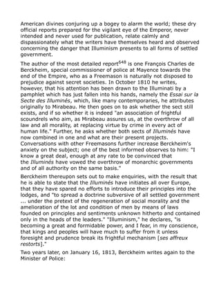 American divines conjuring up a bogey to alarm the world; these dry
official reports prepared for the vigilant eye of the Emperor, never
intended and never used for publication, relate calmly and
dispassionately what the writers have themselves heard and observed
concerning the danger that Illuminism presents to all forms of settled
government.
The author of the most detailed report648
is one François Charles de
Berckheim, special commissioner of police at Mayence towards the
end of the Empire, who as a Freemason is naturally not disposed to
prejudice against secret societies. In October 1810 he writes,
however, that his attention has been drawn to the Illuminati by a
pamphlet which has just fallen into his hands, namely the Essai sur la
Secte des Illuminés, which, like many contemporaries, he attributes
originally to Mirabeau. He then goes on to ask whether the sect still
exists, and if so whether it is indeed "an association of frightful
scoundrels who aim, as Mirabeau assures us, at the overthrow of all
law and all morality, at replacing virtue by crime in every act of
human life." Further, he asks whether both sects of Illuminés have
now combined in one and what are their present projects.
Conversations with other Freemasons further increase Berckheim's
anxiety on the subject; one of the best informed observes to him: "I
know a great deal, enough at any rate to be convinced that
the Illuminés have vowed the overthrow of monarchic governments
and of all authority on the same basis."
Berckheim thereupon sets out to make enquiries, with the result that
he is able to state that the Illuminés have initiates all over Europe,
that they have spared no efforts to introduce their principles into the
lodges, and "to spread a doctrine subversive of all settled government
... under the pretext of the regeneration of social morality and the
amelioration of the lot and condition of men by means of laws
founded on principles and sentiments unknown hitherto and contained
only in the heads of the leaders." "Illuminism," he declares, "is
becoming a great and formidable power, and I fear, in my conscience,
that kings and peoples will have much to suffer from it unless
foresight and prudence break its frightful mechanism [ses affreux
restorts]."
Two years later, on January 16, 1813, Berckheim writes again to the
Minister of Police:
 