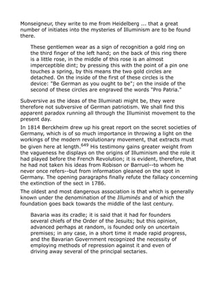 Monseigneur, they write to me from Heidelberg ... that a great
number of initiates into the mysteries of Illuminism are to be found
there.
These gentlemen wear as a sign of recognition a gold ring on
the third finger of the left hand; on the back of this ring there
is a little rose, in the middle of this rose is an almost
imperceptible dint; by pressing this with the point of a pin one
touches a spring, by this means the two gold circles are
detached. On the inside of the first of these circles is the
device: "Be German as you ought to be"; on the inside of the
second of these circles are engraved the words "Pro Patria."
Subversive as the ideas of the Illuminati might be, they were
therefore not subversive of German patriotism. We shall find this
apparent paradox running all through the Illuminist movement to the
present day.
In 1814 Berckheim drew up his great report on the secret societies of
Germany, which is of so much importance in throwing a light on the
workings of the modern revolutionary movement, that extracts must
be given here at length.649 His testimony gains greater weight from
the vagueness he displays on the origins of Illuminism and the role it
had played before the French Revolution; it is evident, therefore, that
he had not taken his ideas from Robison or Barruel--to whom he
never once refers--but from information gleaned on the spot in
Germany. The opening paragraphs finally refute the fallacy concerning
the extinction of the sect in 1786.
The oldest and most dangerous association is that which is generally
known under the denomination of the Illuminés and of which the
foundation goes back towards the middle of the last century.
Bavaria was its cradle; it is said that it had for founders
several chiefs of the Order of the Jesuits; but this opinion,
advanced perhaps at random, is founded only on uncertain
premises; in any case, in a short time it made rapid progress,
and the Bavarian Government recognized the necessity of
employing methods of repression against it and even of
driving away several of the principal sectaries.
 