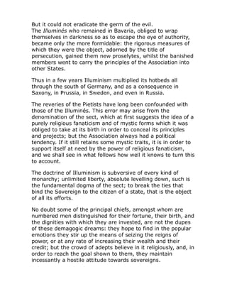 But it could not eradicate the germ of the evil.
The Illuminés who remained in Bavaria, obliged to wrap
themselves in darkness so as to escape the eye of authority,
became only the more formidable: the rigorous measures of
which they were the object, adorned by the title of
persecution, gained them new proselytes, whilst the banished
members went to carry the principles of the Association into
other States.
Thus in a few years Illuminism multiplied its hotbeds all
through the south of Germany, and as a consequence in
Saxony, in Prussia, in Sweden, and even in Russia.
The reveries of the Pietists have long been confounded with
those of the Illuminés. This error may arise from the
denomination of the sect, which at first suggests the idea of a
purely religious fanaticism and of mystic forms which it was
obliged to take at its birth in order to conceal its principles
and projects; but the Association always had a political
tendency. If it still retains some mystic traits, it is in order to
support itself at need by the power of religious fanaticism,
and we shall see in what follows how well it knows to turn this
to account.
The doctrine of Illuminism is subversive of every kind of
monarchy; unlimited liberty, absolute levelling down, such is
the fundamental dogma of the sect; to break the ties that
bind the Sovereign to the citizen of a state, that is the object
of all its efforts.
No doubt some of the principal chiefs, amongst whom are
numbered men distinguished for their fortune, their birth, and
the dignities with which they are invested, are not the dupes
of these demagogic dreams: they hope to find in the popular
emotions they stir up the means of seizing the reigns of
power, or at any rate of increasing their wealth and their
credit; but the crowd of adepts believe in it religiously, and, in
order to reach the goal shown to them, they maintain
incessantly a hostile attitude towards sovereigns.
 