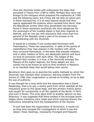 Thus the Illuminés hailed with enthusiasm the ideas that
prevailed in France from 1789 to 1804. Perhaps they were not
foreign to the intrigues which prepared the explosions of 1789
and the following years; but if they did not take an active part
in these manoeuvres, it is at least beyond doubt that they
openly applauded the systems which resulted from them; that
the Republican armies when they penetrated into Germany
found in these sectarians auxiliaries the more dangerous for
the sovereigns of the invaded states in that they inspired no
distrust, and we can say with assurance that more than one
general of the Republic owed a part of its success to his
understanding with the Illuminés.
It would be a mistake if one confounded Illuminism with
Freemasonry. These two associations, in spite of the points of
resemblance they may possess in the mystery with which
they surround themselves, in the tests that precede initiation,
and in other matters of form, are absolutely distinct and have
no kind of connexion with each other. The lodges of the
Scottish Rite number, it is true, a few Illuminés amongst the
Masons of the higher degrees, but these adepts are very
careful not to be known as such to their brothers in Masonry
or to manifest ideas that would betray their secret.
Berckheim then goes on to describe the subtle methods by which the
Illuminati now maintain their existence; learning wisdom from the
events of 1786, their organization is carried on invisibly, so as to defy
the eye of authority:
It was thought for a long while that the association had a Grand
Mastership, that is to say, a centre point from which radiated all the
impulsions given to this great body, and this primary motive power
was sought for successively in all the capitals of the North, in Paris
and even in Rome. This error gave birth to another opinion no less
fallacious: it was supposed that there existed in the principal towns
lodges where initiations were made and which received directly the
instructions emanating from the headquarters of the Society.
If such had been the organization of Illuminism, it would not
so long have escaped the investigations of which it was the
object: these meetings, necessarily thronged and frequent,
 