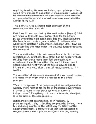 requiring besides, like masonic lodges, appropriate premises,
would have aroused the attention of magistrates: it would not
have been difficult to introduce false brothers, who, directed
and protected by authority, would soon have penetrated the
secrets of the sect.
This is what I have gathered most definitely on the
Association of the Illuminés:
First I would point out that by the word hotbeds [foyers] I did
not mean to designate points of meeting for the adepts,
places where they hold assemblies, but only localities where
the Association counts a great number of partisans, who,
whilst living isolated in appearance, exchange ideas, have an
understanding with each other, and advance together towards
the same goal.
The Association had, it is true, assemblies at its birth where
receptions [i.e. initiations] took place, but the dangers which
resulted from these made them feel the necessity of
abandoning them. It was settled that each initiated adept
should have the right without the help of anyone else to
initiate all those who, after the usual tests, seemed to him
worthy.
The catechism of the sect is composed of a very small number
of articles which might even be reduced to this single
principle:
"To arm the opinion of the peoples against sovereigns and to
work by every method for the fall of monarchic governments
in order to found in their place systems of absolute
independence." Everything that can tend towards this object
is in the spirit of the Association....
Initiations are not accompanied, as in Masonry, by
phantasmagoric trials, ... but they are preceded by long moral
tests which guarantee in the safest way the fidelity of the
catechumen; oaths, a mixture of all that is most sacred in
religion, threats and imprecations against traitors, nothing
 