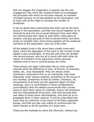 that can stagger the imagination is spared; but the only
engagement into which the recipient enters is to propagate
the principles with which he has been imbued, to maintain
inviolable secrecy on all that pertains to the association, and
to work with all his might to increase the number of
proselytes.
It will no doubt seem astonishing that there can be the least
accord in the association, and that men bound together by no
physical tie and who live at great distances from each other
can communicate their ideas to each other, make plans of
conduct, and give grounds of fear to Governments; but there
exists an invisible chain which binds together all the scattered
members of the association. Here are a few links:
All the adepts living in the same town usually know each
other, unless the population of the town or the number of the
adepts is too considerable. In this last case they are divided
into several groups, who are all in touch with each other by
means of members of the association whom personal
relations bind to two or several groups at a time.
These groups are again subdivided into so many private
coteries which the difference of rank, of fortune, of character,
tastes, etc., may necessitate: they are always small,
sometimes composed of five or six individuals, who meet
frequently under various pretexts, sometimes at the house of
one member, sometimes at that of another; literature, art,
amusements of all kinds are the apparent object of these
meetings, and it is nevertheless in these confabulations
[conciliabules] that the adepts communicate their private
views to each other, agree on methods, receive the directions
that the intermediaries bring them, and communicate their
own ideas to these same intermediaries, who then go on to
propagate them in other coteries. It will be understood that
there may be uniformity in the march of all these separated
groups, and that one day may suffice to communicate the
same impulse to all the quarters of a large town....
These are the methods by which the Illuminés, without any
 