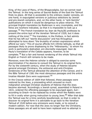 King, of the Laws of Manu, of the Bhagavadgita, but we cannot read
the Talmud. In the long series of Sacred Books of the East the Talmud
finds no place. All that is accessible to the ordinary reader consists, on
one hand, in expurgated versions or judicious selections by Jewish
and pro-Jewish compilers, and, on the other hand, in "anti-Semitic"
publications on which it would be dangerous to place reliance. The
principal English translation by Rodkinson is very incomplete, and the
folios are nowhere indicated, so that it is impossible to look up a
passage.76
The French translation by Jean de Pauly[B] professes to
present the entire text of the Venetian Talmud of 1520, but it does
nothing of the kind.77 The translator, in the Preface, in fact admits
that he has left out "sterile discussions" and has throughout
attempted to tone down "the brutality of certain expressions which
offend our ears." This of course affords him infinite latitude, so that all
passages likely to prove displeasing to the "Hébraisants," to whom his
work is particularly dedicated, are discreetly expunged. Jean de
Pauly's translation of the Cabala appears, however, to be
complete.78
But a fair and honest rendering of the whole Talmud into
English or French still remains to be made.
Moreover, even the Hebrew scholar is obliged to exercise some
discrimination if he desires to consult the Talmud in its original form.
For by the sixteenth century, when the study of Hebrew became
general amongst Christians, the antisocial and anti-Christian
tendencies of the Talmud attracted the attention of the Censor, and in
the Bâle Talmud of 1581 the most obnoxious passages and the entire
treatise Abodah Zara were suppressed.79
In the Cracow edition of 1604 that followed, these passages were
restored by the Jews, a proceeding which aroused so much
indignation amongst Christian students of Hebrew that the Jews
became alarmed. Accordingly a Jewish synod, assembled in Poland in
1631, ordered the offending passages to be expunged again, but--
according to Drach--to be replaced by circles which the Rabbis were
to fill in orally when giving instruction to young Jews.80
After that date
the Talmud was for a time carefully bowdlerized, so that in order to
discover its original form it is advisable to go back to the Venetian
Talmud of 1520 before any omissions were made, or to consult a
modern edition. For now that the Jews no longer fear the Christians,
these passages are all said to have been replaced and no attempt is
 