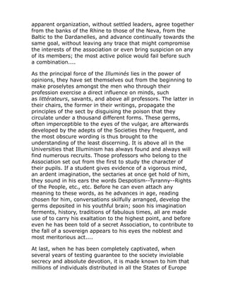 apparent organization, without settled leaders, agree together
from the banks of the Rhine to those of the Neva, from the
Baltic to the Dardanelles, and advance continually towards the
same goal, without leaving any trace that might compromise
the interests of the association or even bring suspicion on any
of its members; the most active police would fail before such
a combination....
As the principal force of the Illuminés lies in the power of
opinions, they have set themselves out from the beginning to
make proselytes amongst the men who through their
profession exercise a direct influence on minds, such
as littérateurs, savants, and above all professors. The latter in
their chairs, the former in their writings, propagate the
principles of the sect by disguising the poison that they
circulate under a thousand different forms. These germs,
often imperceptible to the eyes of the vulgar, are afterwards
developed by the adepts of the Societies they frequent, and
the most obscure wording is thus brought to the
understanding of the least discerning. It is above all in the
Universities that Illuminism has always found and always will
find numerous recruits. Those professors who belong to the
Association set out from the first to study the character of
their pupils. If a student gives evidence of a vigorous mind,
an ardent imagination, the sectaries at once get hold of him,
they sound in his ears the words Despotism--Tyranny--Rights
of the People, etc., etc. Before he can even attach any
meaning to these words, as he advances in age, reading
chosen for him, conversations skilfully arranged, develop the
germs deposited in his youthful brain; soon his imagination
ferments, history, traditions of fabulous times, all are made
use of to carry his exaltation to the highest point, and before
even he has been told of a secret Association, to contribute to
the fall of a sovereign appears to his eyes the noblest and
most meritorious act....
At last, when he has been completely captivated, when
several years of testing guarantee to the society inviolable
secrecy and absolute devotion, it is made known to him that
millions of individuals distributed in all the States of Europe
 