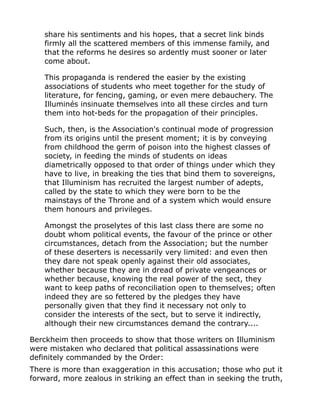 share his sentiments and his hopes, that a secret link binds
firmly all the scattered members of this immense family, and
that the reforms he desires so ardently must sooner or later
come about.
This propaganda is rendered the easier by the existing
associations of students who meet together for the study of
literature, for fencing, gaming, or even mere debauchery. The
Illuminés insinuate themselves into all these circles and turn
them into hot-beds for the propagation of their principles.
Such, then, is the Association's continual mode of progression
from its origins until the present moment; it is by conveying
from childhood the germ of poison into the highest classes of
society, in feeding the minds of students on ideas
diametrically opposed to that order of things under which they
have to live, in breaking the ties that bind them to sovereigns,
that Illuminism has recruited the largest number of adepts,
called by the state to which they were born to be the
mainstays of the Throne and of a system which would ensure
them honours and privileges.
Amongst the proselytes of this last class there are some no
doubt whom political events, the favour of the prince or other
circumstances, detach from the Association; but the number
of these deserters is necessarily very limited: and even then
they dare not speak openly against their old associates,
whether because they are in dread of private vengeances or
whether because, knowing the real power of the sect, they
want to keep paths of reconciliation open to themselves; often
indeed they are so fettered by the pledges they have
personally given that they find it necessary not only to
consider the interests of the sect, but to serve it indirectly,
although their new circumstances demand the contrary....
Berckheim then proceeds to show that those writers on Illuminism
were mistaken who declared that political assassinations were
definitely commanded by the Order:
There is more than exaggeration in this accusation; those who put it
forward, more zealous in striking an effect than in seeking the truth,
 