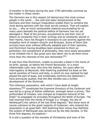 A traveller in Germany during the year 1795 admirably summed up
the matter in these words:
The Germans are in this respect [of democracy] the most curious
people in the world ... the cold and sober temperament of the
Germans and their tranquil imagination enable them to combine the
most daring opinions with the most servile conduct. That will explain
to you ... why so much combustible material accumulating for so
many years beneath the political edifice of Germany has not yet
damaged it. Most of the princes, accustomed to see their men of
letters so constantly free in their writings and so constantly slavish in
their hearts, have not thought it necessary to use severity against this
sheeplike herd of modern Gracchi and Brutuses. Some of them [the
princes] have even without difficulty adopted part of their opinions,
and Illuminism having doubtless been presented to them as
perfection, the complement of philosophy, they were easily persuaded
to be initiated into it. But great care was taken not to let them know
more than the interests of the sect demanded.651
It was thus that Illuminism, unable to provoke a blaze in the home of
its birth, spread, as before the French Revolution, to a more
inflammable Latin race--this time the Italians. Six years after his
interrogatory at Beyreuth, Witt Doehring published his book on the
secret societies of France and Italy, in which he now realized he had
played the part of dupe, and incidentally confirms the statement I
have previously quoted, that the Alta Vendita was a further
development of the Illuminati.
This infamous association, with which I have dealt at length
elsewhere,652
constituted the Supreme Directory of the Carbonari and
was led by a group of Italian noblemen, amongst whom a prince, "the
profoundest of initiates, was charged as Inspector-General of the
Order" to propagate its principles throughout the North of Europe. "He
had received from the hands of Kingge [i.e. Knigge, the ally of
Weishaupt?] the cahiers of the last three degrees." But these were of
course unknown to the great majority of Carbonari, who entered the
association in all good faith. Witt Doehring then shows how faithfully
the system of Weishaupt was carried out by the Alta Vendita. In the
three first degrees, he explains--
It is still a question of the morality of Christianity and even of the
 