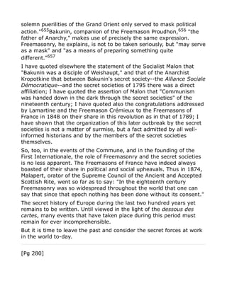solemn puerilities of the Grand Orient only served to mask political
action."655
Bakunin, companion of the Freemason Proudhon,656
"the
father of Anarchy," makes use of precisely the same expression.
Freemasonry, he explains, is not to be taken seriously, but "may serve
as a mask" and "as a means of preparing something quite
different."657
I have quoted elsewhere the statement of the Socialist Malon that
"Bakunin was a disciple of Weishaupt," and that of the Anarchist
Kropotkine that between Bakunin's secret society--the Alliance Sociale
Démocratique--and the secret societies of 1795 there was a direct
affiliation; I have quoted the assertion of Malon that "Communism
was handed down in the dark through the secret societies" of the
nineteenth century; I have quoted also the congratulations addressed
by Lamartine and the Freemason Crémieux to the Freemasons of
France in 1848 on their share in this revolution as in that of 1789; I
have shown that the organization of this later outbreak by the secret
societies is not a matter of surmise, but a fact admitted by all well-
informed historians and by the members of the secret societies
themselves.
So, too, in the events of the Commune, and in the founding of the
First Internationale, the role of Freemasonry and the secret societies
is no less apparent. The Freemasons of France have indeed always
boasted of their share in political and social upheavals. Thus in 1874,
Malapert, orator of the Supreme Council of the Ancient and Accepted
Scottish Rite, went so far as to say: "In the eighteenth century
Freemasonry was so widespread throughout the world that one can
say that since that epoch nothing has been done without its consent."
The secret history of Europe during the last two hundred years yet
remains to be written. Until viewed in the light of the dessous des
cartes, many events that have taken place during this period must
remain for ever incomprehensible.
But it is time to leave the past and consider the secret forces at work
in the world to-day.
[Pg 280]
 