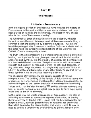 Part II
The Present
11. Modern Freemasonry
In the foregoing portion of this book we have followed the history of
Freemasonry in the past and the various interpretations that have
been placed on its rites and ceremonies. The question now arises:
what is the role of Freemasonry to-day?
The fundamental error of most writers on this question, whether
Masonic or anti-Masonic, is to represent all Freemasons as holding a
common belief and animated by a common purpose. Thus on one
hand the panegyrics by Freemasons on their Order as a whole, and on
the other hand the sweeping condemnations of the Order by the
Catholic Church, are equally at fault.
The truth is that Freemasonry in a generic sense is simply a system of
binding men together for any given purpose, since it is obvious that
allegories and symbols, like the x and y of algebra, can be interpreted
in a hundred different manners. Two pillars may be said to represent
strength and stability, or man and woman, or light and darkness, or
any other two things we please. A triangle may signify the Trinity, or
Liberty, Equality, and Fraternity, or any other triad. To say that any of
these symbols have an absolute meaning is absurd.
The allegories of Freemasonry are equally capable of various
interpretations. The building of the Temple of Solomon may signify the
progress of any undertaking and Hiram the victim of its opponents. So
also with regard to the "secret tradition" of Freemasonry concerning
"a loss which has befallen humanity"658
and its ultimate recovery. Any
body of people working for an object may be said to have experienced
a loss and to aim at its recovery.
In the same way the whole organization of Freemasonry, the plan of
admitting candidates to successive degrees of initiation, of binding
them to secrecy by fearful oaths, is one that can be employed for any
purpose, social, political, philanthropic, or religious, for promoting
that which is good or for disseminating that which is evil. It may be
used to defend a throne or to overthrow it, to protect religion or to
 