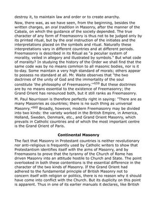 destroy it, to maintain law and order or to create anarchy.
Now, there was, as we have seen, from the beginning, besides the
written charges, an oral tradition in Masonry, after the manner of the
Cabala, on which the guidance of the society depended. The true
character of any form of Freemasonry is thus not to be judged only by
its printed ritual, but by the oral instruction of the initiates and the
interpretations placed on the symbols and ritual. Naturally these
interpretations vary in different countries and at different periods.
Freemasonry is described in its Ritual as "a peculiar system of
morality, veiled in allegory and illustrated by symbols." But what code
of morality? In studying the history of the Order we shall find that the
same code was by no means common to all masonic bodies, nor is it
to-day. Some maintain a very high standard of morals; others appear
to possess no standard at all. Mr. Waite observes that "the two
doctrines of the unity of God and the immortality of the soul
constitute 'the philosophy of Freemasonry.'"659
But these doctrines
are by no means essential to the existence of Freemasonry; the
Grand Orient has renounced both, but it still ranks as Freemasonry.
M. Paul Nourrisson is therefore perfectly right in saying: "There are as
many Masonries as countries; there is no such thing as universal
Masonry."660
Broadly, however, modern Freemasonry may be divided
into two kinds: the variety worked in the British Empire, in America,
Holland, Sweden, Denmark, etc., and Grand Orient Masonry, which
prevails in Catholic countries and of which the most important centre
is the Grand Orient of Paris.
Continental Masonry
The fact that Masonry in Protestant countries is neither revolutionary
nor anti-religious is frequently used by Catholic writers to show that
Protestantism identifies itself with the aims of Masonry, and by
Freemasons to prove that the tyranny of the Church of Rome has
driven Masonry into an attitude hostile to Church and State. The point
overlooked in both these contentions is the essential difference in the
character of the two kinds of Masonry. If the Grand Orient had
adhered to the fundamental principle of British Masonry not to
concern itself with religion or politics, there is no reason why it should
have come into conflict with the Church. But its duplicity on this point
is apparent. Thus in one of its earlier manuals it declares, like British
 