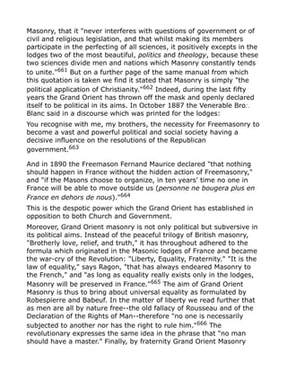 Masonry, that it "never interferes with questions of government or of
civil and religious legislation, and that whilst making its members
participate in the perfecting of all sciences, it positively excepts in the
lodges two of the most beautiful, politics and theology, because these
two sciences divide men and nations which Masonry constantly tends
to unite."661
But on a further page of the same manual from which
this quotation is taken we find it stated that Masonry is simply "the
political application of Christianity."662 Indeed, during the last fifty
years the Grand Orient has thrown off the mask and openly declared
itself to be political in its aims. In October 1887 the Venerable Bro∴
Blanc said in a discourse which was printed for the lodges:
You recognise with me, my brothers, the necessity for Freemasonry to
become a vast and powerful political and social society having a
decisive influence on the resolutions of the Republican
government.663
And in 1890 the Freemason Fernand Maurice declared "that nothing
should happen in France without the hidden action of Freemasonry,"
and "if the Masons choose to organize, in ten years' time no one in
France will be able to move outside us (personne ne bougera plus en
France en dehors de nous)."664
This is the despotic power which the Grand Orient has established in
opposition to both Church and Government.
Moreover, Grand Orient masonry is not only political but subversive in
its political aims. Instead of the peaceful trilogy of British masonry,
"Brotherly love, relief, and truth," it has throughout adhered to the
formula which originated in the Masonic lodges of France and became
the war-cry of the Revolution: "Liberty, Equality, Fraternity." "It is the
law of equality," says Ragon, "that has always endeared Masonry to
the French," and "as long as equality really exists only in the lodges,
Masonry will be preserved in France."665
The aim of Grand Orient
Masonry is thus to bring about universal equality as formulated by
Robespierre and Babeuf. In the matter of liberty we read further that
as men are all by nature free--the old fallacy of Rousseau and of the
Declaration of the Rights of Man--therefore "no one is necessarily
subjected to another nor has the right to rule him."666
The
revolutionary expresses the same idea in the phrase that "no man
should have a master." Finally, by fraternity Grand Orient Masonry
 