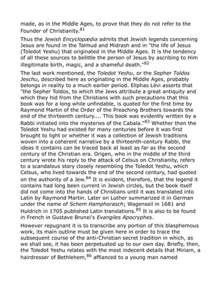 made, as in the Middle Ages, to prove that they do not refer to the
Founder of Christianity.81
Thus the Jewish Encyclopædia admits that Jewish legends concerning
Jesus are found in the Talmud and Midrash and in "the life of Jesus
(Toledot Yeshu) that originated in the Middle Ages. It is the tendency
of all these sources to belittle the person of Jesus by ascribing to Him
illegitimate birth, magic, and a shameful death."82
The last work mentioned, the Toledot Yeshu, or the Sepher Toldos
Jeschu, described here as originating in the Middle Ages, probably
belongs in reality to a much earlier period. Eliphas Lévi asserts that
"the Sepher Toldos, to which the Jews attribute a great antiquity and
which they hid from the Christians with such precautions that this
book was for a long while unfindable, is quoted for the first time by
Raymond Martin of the Order of the Preaching Brothers towards the
end of the thirteenth century.... This book was evidently written by a
Rabbi initiated into the mysteries of the Cabala."83
Whether then the
Toledot Yeshu had existed for many centuries before it was first
brought to light or whether it was a collection of Jewish traditions
woven into a coherent narrative by a thirteenth-century Rabbi, the
ideas it contains can be traced back at least as far as the second
century of the Christian era. Origen, who in the middle of the third
century wrote his reply to the attack of Celsus on Christianity, refers
to a scandalous story closely resembling the Toledot Yeshu, which
Celsus, who lived towards the end of the second century, had quoted
on the authority of a Jew.84
It is evident, therefore, that the legend it
contains had long been current in Jewish circles, but the book itself
did not come into the hands of Christians until it was translated into
Latin by Raymond Martin. Later on Luther summarized it in German
under the name of Schem Hamphorasch; Wagenseil in 1681 and
Huldrich in 1705 published Latin translations.85
It is also to be found
in French in Gustave Brunei's Evangiles Apocryphes.
However repugnant it is to transcribe any portion of this blasphemous
work, its main outline must be given here in order to trace the
subsequent course of the anti-Christian secret tradition in which, as
we shall see, it has been perpetuated up to our own day. Briefly, then,
the Toledot Yeshu relates with the most indecent details that Miriam, a
hairdresser of Bethlehem,86 affianced to a young man named
 