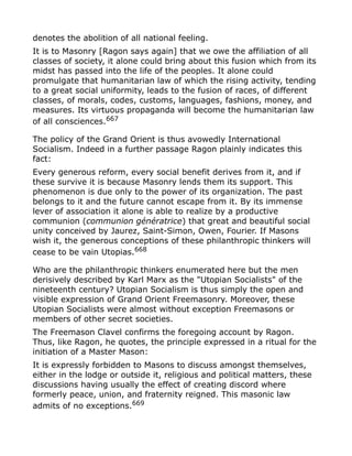 denotes the abolition of all national feeling.
It is to Masonry [Ragon says again] that we owe the affiliation of all
classes of society, it alone could bring about this fusion which from its
midst has passed into the life of the peoples. It alone could
promulgate that humanitarian law of which the rising activity, tending
to a great social uniformity, leads to the fusion of races, of different
classes, of morals, codes, customs, languages, fashions, money, and
measures. Its virtuous propaganda will become the humanitarian law
of all consciences.667
The policy of the Grand Orient is thus avowedly International
Socialism. Indeed in a further passage Ragon plainly indicates this
fact:
Every generous reform, every social benefit derives from it, and if
these survive it is because Masonry lends them its support. This
phenomenon is due only to the power of its organization. The past
belongs to it and the future cannot escape from it. By its immense
lever of association it alone is able to realize by a productive
communion (communion génératrice) that great and beautiful social
unity conceived by Jaurez, Saint-Simon, Owen, Fourier. If Masons
wish it, the generous conceptions of these philanthropic thinkers will
cease to be vain Utopias.668
Who are the philanthropic thinkers enumerated here but the men
derisively described by Karl Marx as the "Utopian Socialists" of the
nineteenth century? Utopian Socialism is thus simply the open and
visible expression of Grand Orient Freemasonry. Moreover, these
Utopian Socialists were almost without exception Freemasons or
members of other secret societies.
The Freemason Clavel confirms the foregoing account by Ragon.
Thus, like Ragon, he quotes, the principle expressed in a ritual for the
initiation of a Master Mason:
It is expressly forbidden to Masons to discuss amongst themselves,
either in the lodge or outside it, religious and political matters, these
discussions having usually the effect of creating discord where
formerly peace, union, and fraternity reigned. This masonic law
admits of no exceptions.669
 