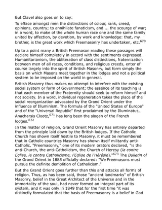 But Clavel also goes on to say:
To efface amongst men the distinctions of colour, rank, creed,
opinions, country; to annihilate fanaticism, and ... the scourge of war;
in a word, to make of the whole human race one and the same family
united by affection, by devotion, by work and knowledge: that, my
brother, is the great work which Freemasonry has undertaken, etc.670
Up to a point many a British Freemason reading these passages will
declare himself completely in accord with the sentiments expressed.
Humanitarianism, the obliteration of class distinctions, fraternization
between men of all races, conditions, and religious creeds, enter of
course largely into the spirit of British Masonry, but form simply the
basis on which Masons meet together in the lodges and not a political
system to be imposed on the world in general.
British Masonry thus makes no attempt to interfere with the existing
social system or form of Government; the essence of its teaching is
that each member of the Fraternity should seek to reform himself and
not society. In a word, individual regeneration takes the place of the
social reorganization advocated by the Grand Orient under the
influence of Illuminism. The formula of the "United States of Europe"
and of the "Universal Republic" first proclaimed by the Illuminatus,
Anacharsis Clootz,671
has long been the slogan of the French
lodges.672
In the matter of religion, Grand Orient Masonry has entirely departed
from the principle laid down by the British lodges. If the Catholic
Church has shown itself hostile to Masonry, it must be remembered
that in Catholic countries Masonry has shown itself militantly anti-
Catholic. "Freemasonry," one of its modern orators declared, "is the
anti-Church, the anti-Catholicism, the Church of Heresy (la contre
Eglise, le contre Catholicisme, l'Eglise de l'Hérésie)."673
The Bulletin of
the Grand Orient in 1885 officially declared: "We Freemasons must
pursue the definite demolition of Catholicism."
But the Grand Orient goes further than this and attacks all forms of
religion. Thus, as has been said, those "ancient landmarks" of British
Masonry, belief in the Great Architect of the Universe and in the
immortality of the soul, had never formed an integral part of its
system, and it was only in 1849 that for the first time "it was
distinctly formulated that the basis of Freemasonry is a belief in God
 