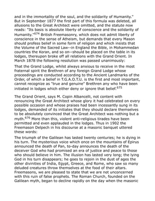 and in the immortality of the soul, and the solidarity of Humanity."
But in September 1877 the first part of this formula was deleted, all
allusions to the Great Architect were omitted, and the statute now
reads: "Its basis is absolute liberty of conscience and the solidarity of
Humanity."674
British Freemasonry, which does not admit liberty of
conscience in the sense of Atheism, but demands that every Mason
should profess belief in some form of religion and which insists that
the Volume of the Sacred Law--in England the Bible, in Mohammedan
countries the Koran, and so on--should be placed on the table in its
lodges, thereupon broke off all relations with the Grand Orient. In
March 1878 the following resolution was passed unanimously:
That the Grand Lodge, whilst always anxious to receive in the most
fraternal spirit the Brethren of any foreign Grand Lodge whose
proceedings are conducted according to the Ancient Landmarks of the
Order, of which a belief in T.G.A.O.T.U. is the first and most important,
cannot recognize as "true and genuine" Brethren any who have been
initiated in lodges which either deny or ignore that belief.675
The Grand Orient, says M. Copin Albancelli, not content with
renouncing the Great Architect whose glory it had celebrated on every
possible occasion and whose praises had been incessantly sung in its
lodges, demanded of its initiates that they should declare themselves
to be absolutely convinced that the Great Architect was nothing but a
myth.676 More than this, violent anti-religious tirades have been
permitted and even applauded in the lodges. Thus in 1902 the
Freemason Delpech in his discourse at a masonic banquet uttered
these words:
The triumph of the Galilean has lasted twenty centuries; he is dying in
his turn. The mysterious voice which once on the mountains of Epirus
announced the death of Pan, to-day announces the death of the
deceiver God who had promised an era of justice and peace to those
who should believe in him. The illusion has lasted very long; the lying
God in his turn disappears; he goes to rejoin in the dust of ages the
other divinities of India, Egypt, Greece, and Rome, who saw so many
deluded creatures throw themselves at the food of their altars.
Freemasons, we are pleased to state that we are not unconcerned
with this ruin of false prophets. The Roman Church, founded on the
Galilean myth, began to decline rapidly on the day when the masonic
 