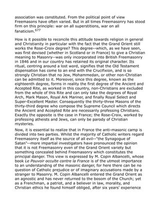association was constituted. From the political point of view
Freemasons have often varied. But in all times Freemasonry has stood
firm on this principle: war on all superstitions, war on all
fanaticism.677
How is it possible to reconcile this attitude towards religion in general
and Christianity in particular with the fact that the Grand Orient still
works the Rose-Croix degree? This degree--which, as we have seen,
was first devised (whether in Scotland or in France) to give a Christian
meaning to Masonry--was only incorporated into British Freemasonry
in 1846 and in our country has retained its original character. Its
ritual, centring around a lost word, signifies that the Old Testament
dispensation has come to an end with the Crucifixion, and is so
strongly Christian that no Jew, Mohammedan, or other non-Christian
can be admitted to it. Moreover, since this degree, known as the
eighteenth degree, forms in reality the first degree of the Ancient and
Accepted Rite, as worked in this country, non-Christians are excluded
from the whole of this Rite and can only take the degrees of Royal
Arch, Mark Mason, Royal Ark Mariner, and finally Royal Select and
Super-Excellent Master. Consequently the thirty-three Masons of the
thirty-third degree who compose the Supreme Council which directs
the Ancient and Accepted Rite are necessarily professing Christians.
Exactly the opposite is the case in France; the Rose-Croix, worked by
professing atheists and Jews, can only be parody of Christian
mysteries.
Now, it is essential to realize that in France the anti-masonic camp is
divided into two parties. Whilst the majority of Catholic writers regard
Freemasonry itself as the source of all evil--"the Synagogue of
Satan"--more impartial investigators have pronounced the opinion
that it is not Freemasonry even of the Grand Orient variety but
something concealed behind Freemasonry which constitutes the
principal danger. This view is expressed by M. Copin Albancelli, whose
book Le Pouvoir occulte contre la France is of the utmost importance
to an understanding of the masonic danger, for here there can be no
question of Catholic prejudice or of imaginary accusations made by a
stranger to Masonry. M. Copin Albancelli entered the Grand Orient as
an agnostic and has never returned to the bosom of the Church; yet
as a Frenchman, a patriot, and a believer in law, morality, and
Christian ethics he found himself obliged, after six years' experience
 