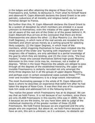 in the lodges and after attaining the degree of Rose-Croix, to leave
Freemasonry and, further, to denounce it. From what he himself heard
and observed M. Copin Albancelli declares the Grand Orient to be anti-
patriotic, subversive of all morality and religious belief, and an
immense danger to France.
But further than this, M. Copin Albancelli declares the Grand Orient to
be a system of deception by which members are enlisted in a cause
unknown to themselves; even the initiates of the upper degrees are
not all aware of the real aim of the Order or of the power behind it. M.
Copin Albancelli thus arrives at the conclusion that there are three
Freemasonries one above the other: (i) Blue Masonry (i.e. the three
Craft Degrees), in which none of the real secrets are revealed to the
members and which serves merely as a sorting-ground for selecting
likely subjects; (2) the Upper Degrees, in which most of the
members, whilst imagining themselves to have been initiated into the
whole secret of the Order and "bursting with importance" over their
imaginary rôle of leaders, are only admitted to a partial knowledge of
the goal to which they are tending; and (3) the inner circle, "the true
masters," those who conceal themselves behind high-grade Masonry.
Admission to this inner circle may be, moreover, not a matter of
degrees. "Whilst in the lower Masonries the adepts are obliged to pass
through all the degrees of the established hierarchy, the upper and
invisible Freemasonry is certainly recruited not only amongst the
thirty-three degrees but in all the groups of upper-degree Masonry,
and perhaps even in certain exceptional cases outside these."678
This
inner and invisible Freemasonry is to a large extent international.
The most illuminating passage in the whole of M. Copin Albancelli's
book is where he describes an experience that befell him after he had
taken the degree of Rose-Croix. It was then that one of his superiors
took him aside and addressed him in the following terms:
"You realize the power which Freemasonry has at its disposal. We can
say that we hold France. It is not because of our numbers, since there
are only 25,000 Freemasons in this country [this was in 1889]. Nor is
it because we are the brains, for you have been able to judge of the
intellectual mediocrity of the greater number of these 25,000
Freemasons. We hold France because we are organized and the only
people who are organized. But above all, we hold France because we
have an aim, this aim is unknown; as it is unknown, no obstacle can
 